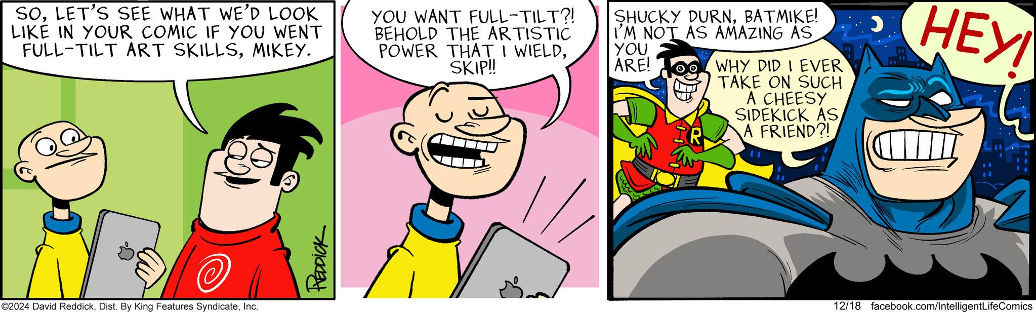 Comic book OCR: SOLET'S SEE WHAT WE'D LOOK LIKE IN YOUR COMIC IF YOU WENT FULL-TILT ART SKILLSMIKEY. YOU WANT FULL-TILT?! BEHOLD THE ARTISTIC POWER THAT I WIELDSKIP!! SHUCKY DURNBATMIKE! I'M NOT AS AMAZING AS YOU ARE! WHY DID I EVER TAKE ON SUCH A CHEESY SIDEKICK ASA FRIEND?! HEYI ?? ©2024 David ReddickInc. REDDICK 12/18 facebook.com/IntelligentLifeComics SOLET'S SEE WHAT WE'D LOOK LIKE IN YOUR COMIC IF YOU WENT FULL - TILT ART SKILLSMIKEY . YOU WANT FULL - TILT ?! BEHOLD THE ARTISTIC POWER THAT I WIELDSKIP !! SHUCKY DURNBATMIKE ! I'M NOT AS AMAZING AS YOU ARE ! WHY DID I EVER TAKE ON SUCH A CHEESY SIDEKICK ASA FRIEND ?! HEYI ?? © 2024 David ReddickDist . By King Features SyndicateInc. REDDICK 12/18 facebook.com/IntelligentLifeComics