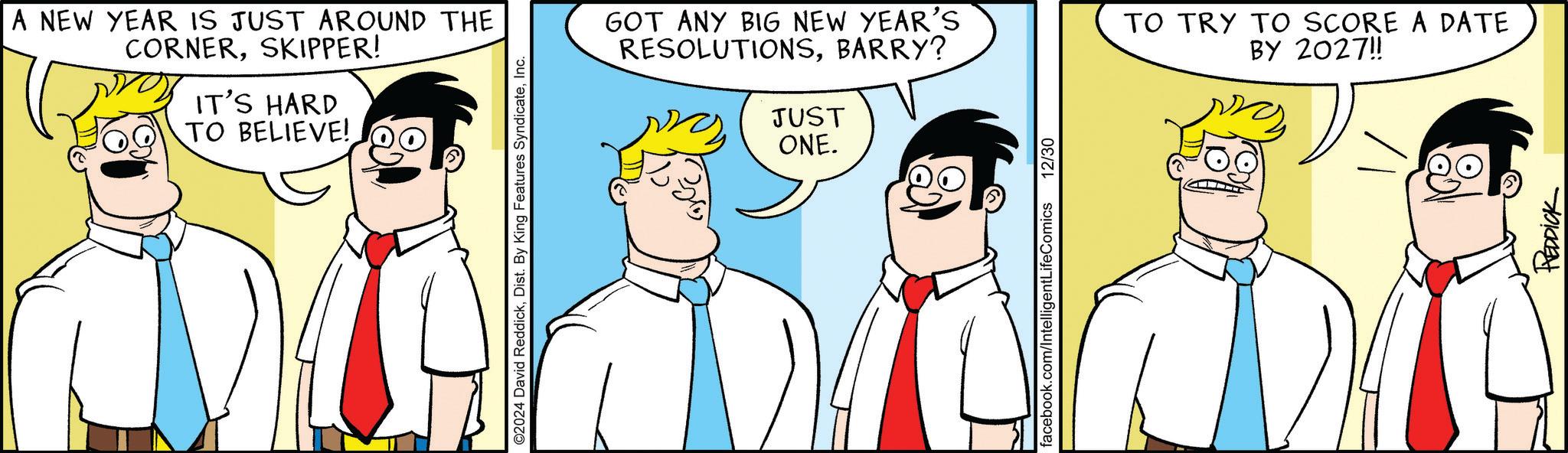 Conversation OCR: A NEW YEAR IS JUST AROUND THE CORNERSKIPPER! IT'S HARD TO BELIEVE! ©2024 David ReddickInc. GOT ANY BIG NEW YEAR'S RESOLUTIONSBARRY? JUST ONE. TO TRY TO SCORE A DATE BY 2027!! facebook.com/IntelligentLifeComics 12/30 REDDICK A NEW YEAR IS JUST AROUND THE CORNERSKIPPER ! IT'S HARD TO BELIEVE ! © 2024 David ReddickDist . By King Features SyndicateInc. GOT ANY BIG NEW YEAR'S RESOLUTIONSBARRY ? JUST ONE . TO TRY TO SCORE A DATE BY 2027 !! facebook.com/IntelligentLifeComics 12/30 REDDICK