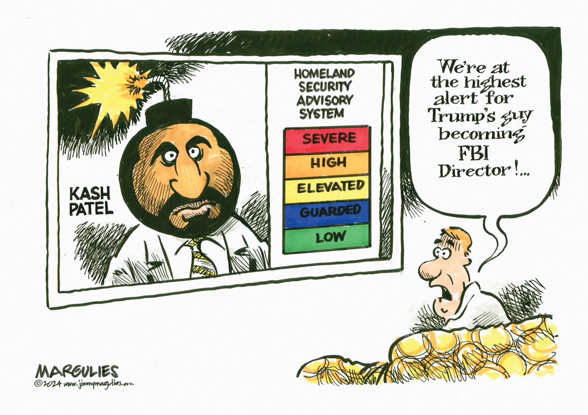 Pleased OCR: KASH PATEL MARGULIES ©2024 www.jimmymagulies.com HOMELAND SECURITY ADVISORY SYSTEM SEVERE HIGH ELEVATED GUARDED LOW We're at the highest alert for Trump's guy becoming FBI Director!... KASH PATEL MARGULIES © 2024 www.jimmymagulies.com HOMELAND SECURITY ADVISORY SYSTEM SEVERE HIGH ELEVATED GUARDED LOW We're at the highest alert for Trump's guy becoming FBI Director ! ...