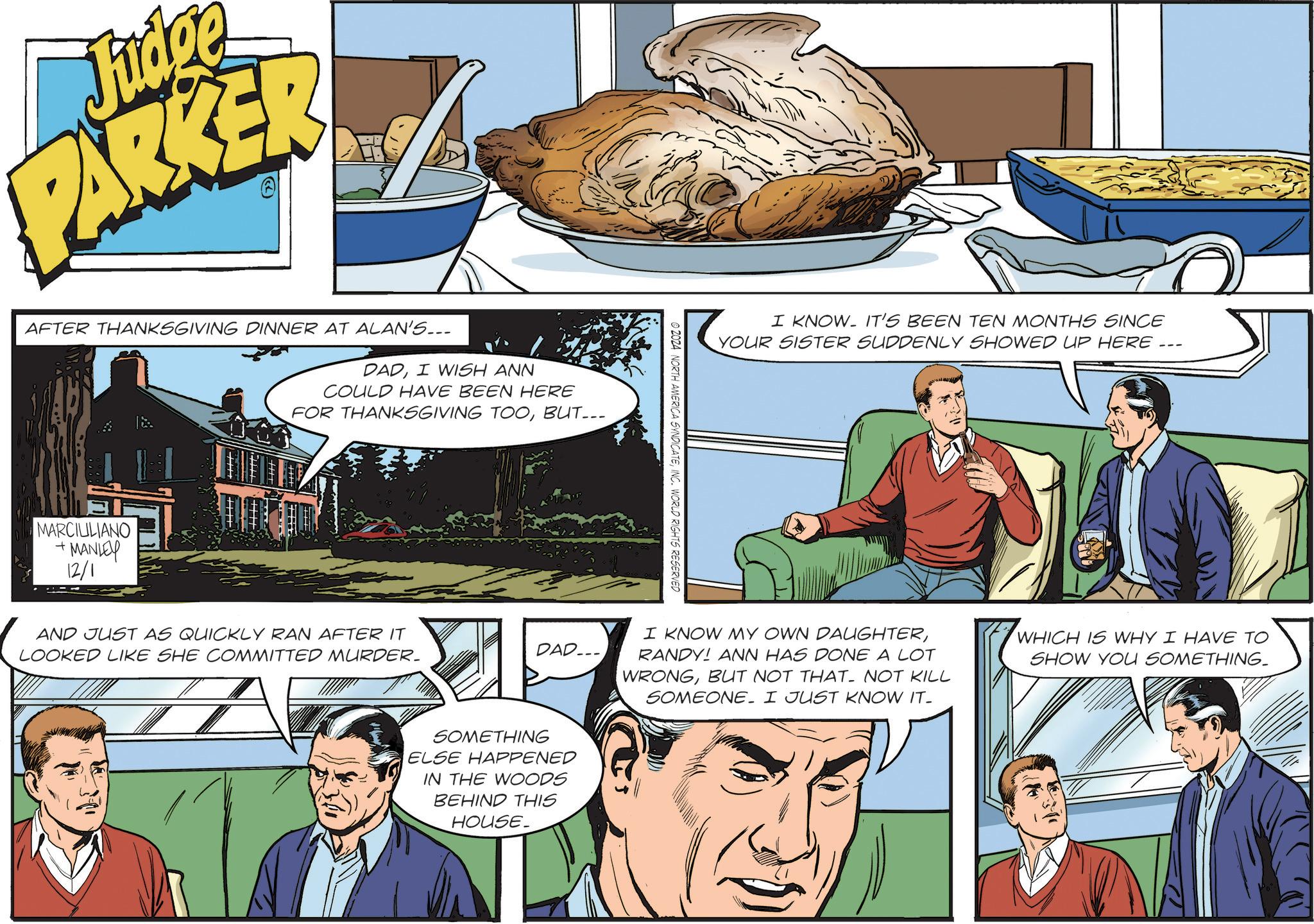 Comic book OCR: Judge PARKER AFTER THANKSGIVING DINNER AT ALAN'S... DADI WISH ANN COULD HAVE BEEN HERE FOR THANKSGIVING TOOBUT... + MARCIULIANO MANLEY 12/1 AND JUST AS QUICKLY RAN AFTER IT LOOKED LIKE SHE COMMITTED MURDER. DAD... SOMETHING ELSE HAPPENED IN THE WOODS BEHIND THIS HOUSE. ©2024 NORTH AMERICA SYNDICATEINC. WORLD RIGHTS RESERVED I KNOW IT'S BEEN TEN MONTHS SINCE YOUR SISTER SUDDENLY SHOWED UP HERE... I KNOW MY OWN DAUGHTERRANDY! ANN HAS DONE A LOT WRONGBUT NOT THAT. NOT KILL SOMEONE. I JUST KNOW IT- WHICH IS WHY I HAVE TO SHOW YOU SOMETHING_ Judge PARKER AFTER THANKSGIVING DINNER AT ALAN'S ... DADI WISH ANN COULD HAVE BEEN HERE FOR THANKSGIVING TOOBUT ... + MARCIULIANO MANLEY 12/1 AND JUST AS QUICKLY RAN AFTER IT LOOKED LIKE SHE COMMITTED MURDER . DAD ... SOMETHING ELSE HAPPENED IN THE WOODS BEHIND THIS HOUSE . © 2024 NORTH AMERICA SYNDICATEINC . WORLD RIGHTS RESERVED I KNOW IT'S BEEN TEN MONTHS SINCE YOUR SISTER SUDDENLY SHOWED UP HERE ... I KNOW MY OWN DAUGHTERRANDY ! ANN HAS DONE A LOT WRONGBUT NOT THAT . NOT KILL SOMEONE . I JUST KNOW IT- WHICH IS WHY I HAVE TO SHOW YOU SOMETHING_