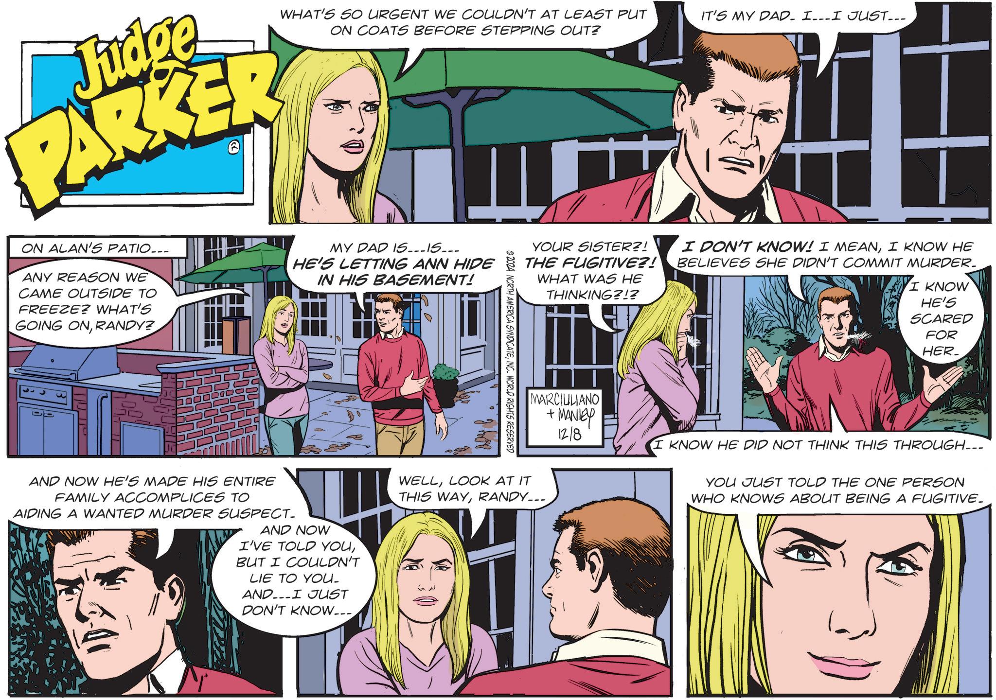 Organism OCR: Judge PARKE >> WHAT'S SO URGENT WE COULDN'T AT LEAST PUT ON COATS BEFORE STEPPING OUT? ON ALAN'S PATIO... ANY REASON WE CAME OUTSIDE TO FREEZE? WHAT'S GOING ONRANDY? MY DAD IS...15... HE'S LETTING ANN HIDE IN HIS BASEMENT! 3 AND NOW HE'S MADE HIS ENTIRE FAMILY ACCOMPLICES TO AIDING A WANTED MURDER SUSPECT_ AND NOW I'VE TOLD YOUBUT I COULDN'T LIE TO YOU. ANDI JUST DON'T KNOW... IT'S MY DAD. I...I JUST... YOUR SISTER?! THE FUGITIVE?! WHAT WAS HE THINKING?!? I DON'T KNOW! I MEANI KNOW HE BELIEVES SHE DIDN'T COMMIT MURDER. I KNOW HE'S SCARED FOR HER_ NORTH AMERICA SYNDICATEINC. WORLD RIGHTS RESERVED MARCIULIANO +MANIEY 12/8 I KNOW HE DID NOT THINK THIS THROUGH... YOU JUST TOLD THE ONE PERSON WHO KNOWS ABOUT BEING A FUGITIVE. WELLLOOK AT IT THIS WAYRANDY.... Judge PARKE >> WHAT'S SO URGENT WE COULDN'T AT LEAST PUT ON COATS BEFORE STEPPING OUT ? ON ALAN'S PATIO ... ANY REASON WE CAME OUTSIDE TO FREEZE ? WHAT'S GOING ONRANDY ? MY DAD IS ... 15 ... HE'S LETTING ANN HIDE IN HIS BASEMENT ! 3 AND NOW HE'S MADE HIS ENTIRE FAMILY ACCOMPLICES TO AIDING A WANTED MURDER SUSPECT_ AND NOW I'VE TOLD YOUBUT I COULDN'T LIE TO YOU . ANDI JUST DON'T KNOW ... IT'S MY DAD . I ... I JUST ... YOUR SISTER ?! THE FUGITIVE ?! WHAT WAS HE THINKING ? ! ? I DON'T KNOW ! I MEANI KNOW HE BELIEVES SHE DIDN'T COMMIT MURDER . I KNOW HE'S SCARED FOR HER_ NORTH AMERICA SYNDICATEINC . WORLD RIGHTS RESERVED MARCIULIANO + MANIEY 12/8 I KNOW HE DID NOT THINK THIS THROUGH ... YOU JUST TOLD THE ONE PERSON WHO KNOWS ABOUT BEING A FUGITIVE . WELLLOOK AT IT THIS WAYRANDY ....