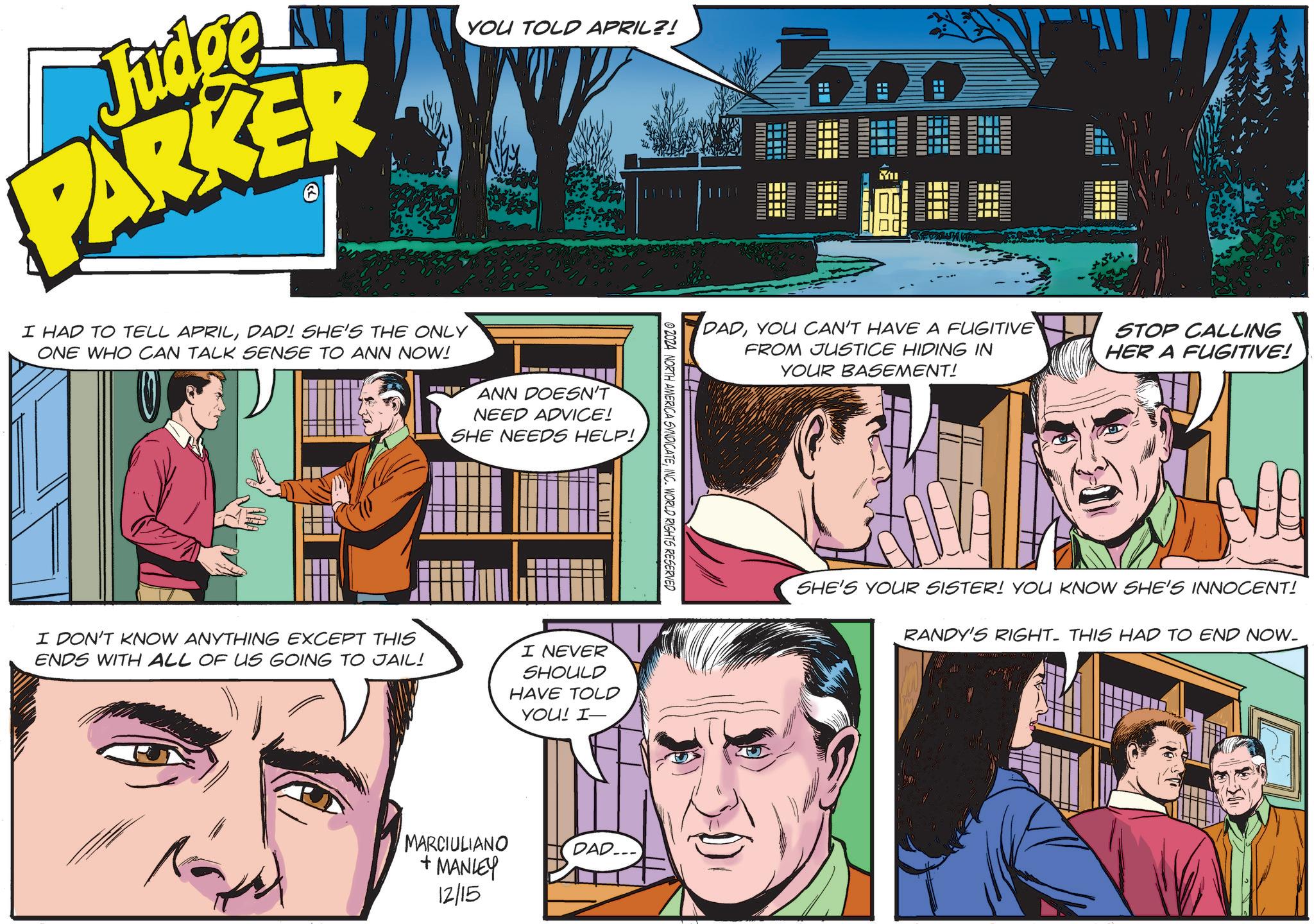 Font OCR: Judge PARKER YOU TOLD APRIL?! I HAD TO TELL APRILDAD! SHE'S THE ONLY ONE WHO CAN TALK SENSE TO ANN NOW! ANN DOESN'T NEED ADVICE! SHE NEEDS HELP! I DON'T KNOW ANYTHING EXCEPT THIS ENDS WITH ALL OF US GOING TO JAIL! I NEVER SHOULD HAVE TOLD YOU! I- © 2024 NORTH AMERICA SYNDICATEINC. WORLD RIGHTS RESERVED MARCIULIANO + MANLEY 12/15 DAD... MI DADYOU CAN'T HAVE A FUGITIVE FROM JUSTICE HIDING IN STOP CALLING HER A FUGITIVE! YOUR BASEMENT! SHE'S YOUR SISTER! YOU KNOW SHE'S INNOCENT! RANDY'S RIGHT. THIS HAD TO END NOW. Judge PARKER YOU TOLD APRIL ?! I HAD TO TELL APRILDAD ! SHE'S THE ONLY ONE WHO CAN TALK SENSE TO ANN NOW ! ANN DOESN'T NEED ADVICE ! SHE NEEDS HELP ! I DON'T KNOW ANYTHING EXCEPT THIS ENDS WITH ALL OF US GOING TO JAIL ! I NEVER SHOULD HAVE TOLD YOU ! I- © 2024 NORTH AMERICA SYNDICATEINC . WORLD RIGHTS RESERVED MARCIULIANO + MANLEY 12/15 DAD ... MI DADYOU CAN'T HAVE A FUGITIVE FROM JUSTICE HIDING IN STOP CALLING HER A FUGITIVE ! YOUR BASEMENT ! SHE'S YOUR SISTER ! YOU KNOW SHE'S INNOCENT ! RANDY'S RIGHT . THIS HAD TO END NOW .