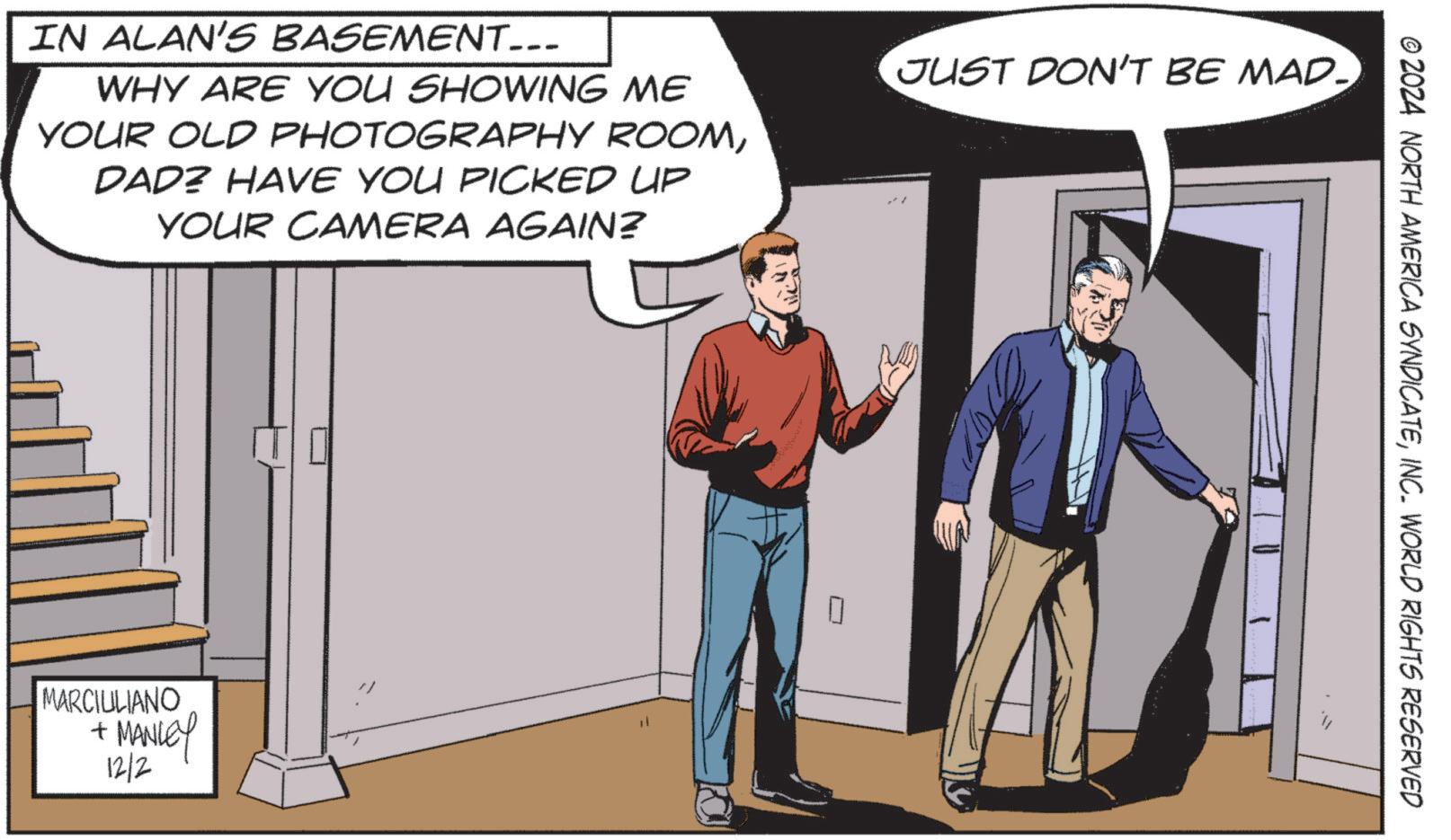 Illustration OCR: IN ALAN'S BASEMENT... WHY ARE YOU SHOWING ME YOUR OLD PHOTOGRAPHY ROOMDAD? HAVE YOU PICKED UP YOUR CAMERA AGAIN? JUST DON'T BE MAD. MARCIULIANO + MANLEY 12/2 ? © 2024 NORTH AMERICA SYNDICATEINC. WORLD RIGHTS RESERVED IN ALAN'S BASEMENT ... WHY ARE YOU SHOWING ME YOUR OLD PHOTOGRAPHY ROOMDAD ? HAVE YOU PICKED UP YOUR CAMERA AGAIN ? JUST DON'T BE MAD . MARCIULIANO + MANLEY 12/2 ? © 2024 NORTH AMERICA SYNDICATEINC . WORLD RIGHTS RESERVED