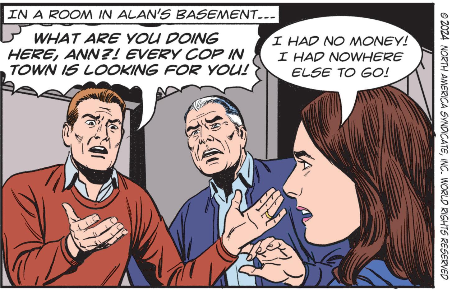 People OCR: © 2024 NORTH AMERICA SYNDICATEINC. WORLD RIGHTS RESERVED IN A ROOM IN ALAN'S BASEMENT... WHAT ARE YOU DOING HEREANN?! EVERY COP IN TOWN IS LOOKING FOR YOU! I HAD NO MONEY! I HAD NOWHERE ELSE TO GO! © 2024 NORTH AMERICA SYNDICATEINC . WORLD RIGHTS RESERVED IN A ROOM IN ALAN'S BASEMENT ... WHAT ARE YOU DOING HEREANN ?! EVERY COP IN TOWN IS LOOKING FOR YOU ! I HAD NO MONEY ! I HAD NOWHERE ELSE TO GO !
