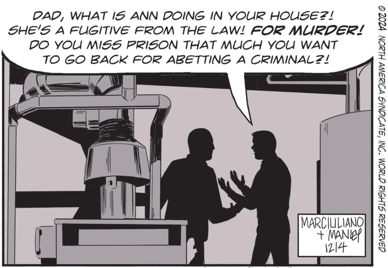 Engineering OCR: © 2024 NORTH AMERICA SYNDICATEINC. WORLD RIGHTS RESERVED DADWHAT IS ANN DOING IN YOUR HOUSE?! SHE'S A FUGITIVE FROM THE LAW! FOR MURDER! DO YOU MISS PRISON THAT MUCH YOU WANT TO GO BACK FOR ABETTING A CRIMINAL?! MARCIULIANO + MANLEY 1214 © 2024 NORTH AMERICA SYNDICATEINC . WORLD RIGHTS RESERVED DADWHAT IS ANN DOING IN YOUR HOUSE ?! SHE'S A FUGITIVE FROM THE LAW ! FOR MURDER ! DO YOU MISS PRISON THAT MUCH YOU WANT TO GO BACK FOR ABETTING A CRIMINAL ?! MARCIULIANO + MANLEY 1214