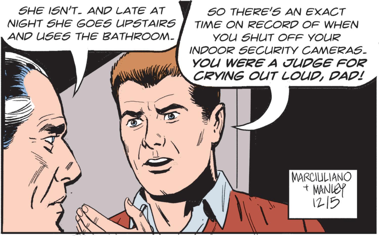 Jaw OCR: SHE ISN'T- AND LATE AT NIGHT SHE GOES UPSTAIRS AND USES THE BATHROOM- SO THERE'S AN EXACT TIME ON RECORD OF WHEN YOU SHUT OFF YOUR INDOOR SECURITY CAMERAS. YOU WERE A JUDGE FOR CRYING OUT LOUDDAD! MARCILILIANO + MANLEY 12/5 SHE ISN'T- AND LATE AT NIGHT SHE GOES UPSTAIRS AND USES THE BATHROOM- SO THERE'S AN EXACT TIME ON RECORD OF WHEN YOU SHUT OFF YOUR INDOOR SECURITY CAMERAS . YOU WERE A JUDGE FOR CRYING OUT LOUDDAD ! MARCILILIANO + MANLEY 12/5