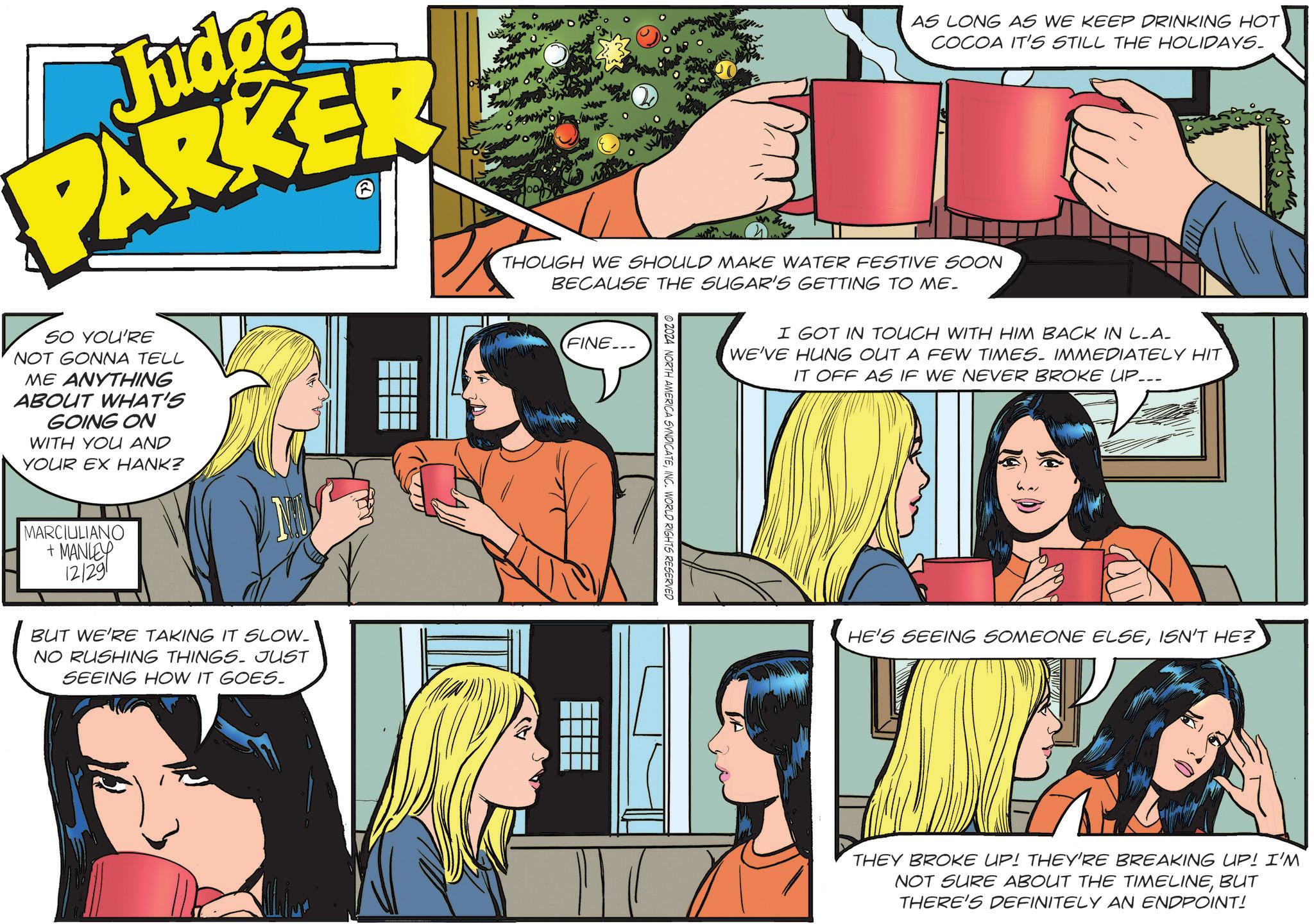Publication OCR: Judge PARKER SO YOU'RE NOT GONNA TELL ME ANYTHING ABOUT WHAT'S GOING ON WITH YOU AND YOUR EX HANK? MARCIULIANO + MANLEY 12/291 BUT WE'RE TAKING IT SLOW- NO RUSHING THINGS. JUST SEEING HOW IT GOES- AS LONG AS WE KEEP DRINKING HOT COCOA IT'S STILL THE HOLIDAYS. THOUGH WE SHOULD MAKE WATER FESTIVE SOON BECAUSE THE SUGAR'S GETTING TO ME. FINE... I GOT IN TOUCH WITH HIM BACK IN L-A- WE'VE HUNG OUT A FEW TIMES. IMMEDIATELY HIT IT OFF AS IF WE NEVER BROKE UP... 2024 NORTH AMERICA SYNDICATEINC. WORLD RIGHTS RESERVED HE'S SEEING SOMEONE ELSEISN'T HE? THEY BROKE UP! THEY'RE BREAKING UP! I'M NOT SURE ABOUT THE TIMELINEBUT THERE'S DEFINITELY AN ENDPOINT! Judge PARKER SO YOU'RE NOT GONNA TELL ME ANYTHING ABOUT WHAT'S GOING ON WITH YOU AND YOUR EX HANK ? MARCIULIANO + MANLEY 12/291 BUT WE'RE TAKING IT SLOW- NO RUSHING THINGS . JUST SEEING HOW IT GOES- AS LONG AS WE KEEP DRINKING HOT COCOA IT'S STILL THE HOLIDAYS . THOUGH WE SHOULD MAKE WATER FESTIVE SOON BECAUSE THE SUGAR'S GETTING TO ME . FINE ... I GOT IN TOUCH WITH HIM BACK IN L - A- WE'VE HUNG OUT A FEW TIMES . IMMEDIATELY HIT IT OFF AS IF WE NEVER BROKE UP ... 2024 NORTH AMERICA SYNDICATEINC . WORLD RIGHTS RESERVED HE'S SEEING SOMEONE ELSEISN'T HE ? THEY BROKE UP ! THEY'RE BREAKING UP ! I'M NOT SURE ABOUT THE TIMELINEBUT THERE'S DEFINITELY AN ENDPOINT !
