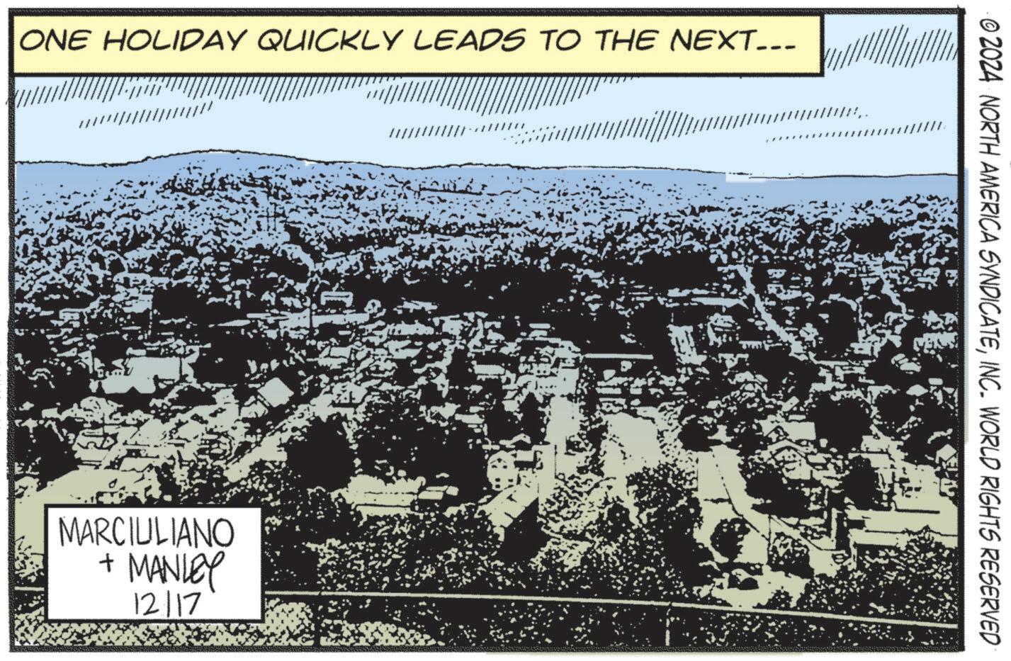 Fiction OCR: ONE HOLIDAY QUICKLY LEADS TO THE NEXT... MARCIULIANO + MANLEY 12/17 www. © 2024 NORTH AMERICA SYNDICATEINC. WORLD RIGHTS RESERVED ONE HOLIDAY QUICKLY LEADS TO THE NEXT ... MARCIULIANO + MANLEY 12/17 www . © 2024 NORTH AMERICA SYNDICATEINC . WORLD RIGHTS RESERVED