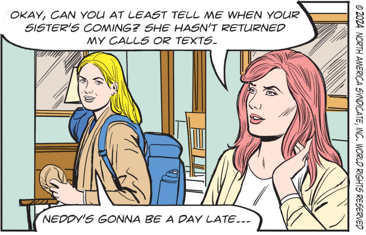Animated cartoon OCR: OKAYCAN YOU AT LEAST TELL ME WHEN YOUR SISTER'S COMING? SHE HASN'T RETURNED MY CALLS OR TEXTS. NEDDY'S GONNA BE A DAY LATE... © 2024 NORTH AMERICA SYNDICATEINC. WORLD RIGHTS RESERVED OKAYCAN YOU AT LEAST TELL ME WHEN YOUR SISTER'S COMING ? SHE HASN'T RETURNED MY CALLS OR TEXTS . NEDDY'S GONNA BE A DAY LATE ... © 2024 NORTH AMERICA SYNDICATEINC . WORLD RIGHTS RESERVED