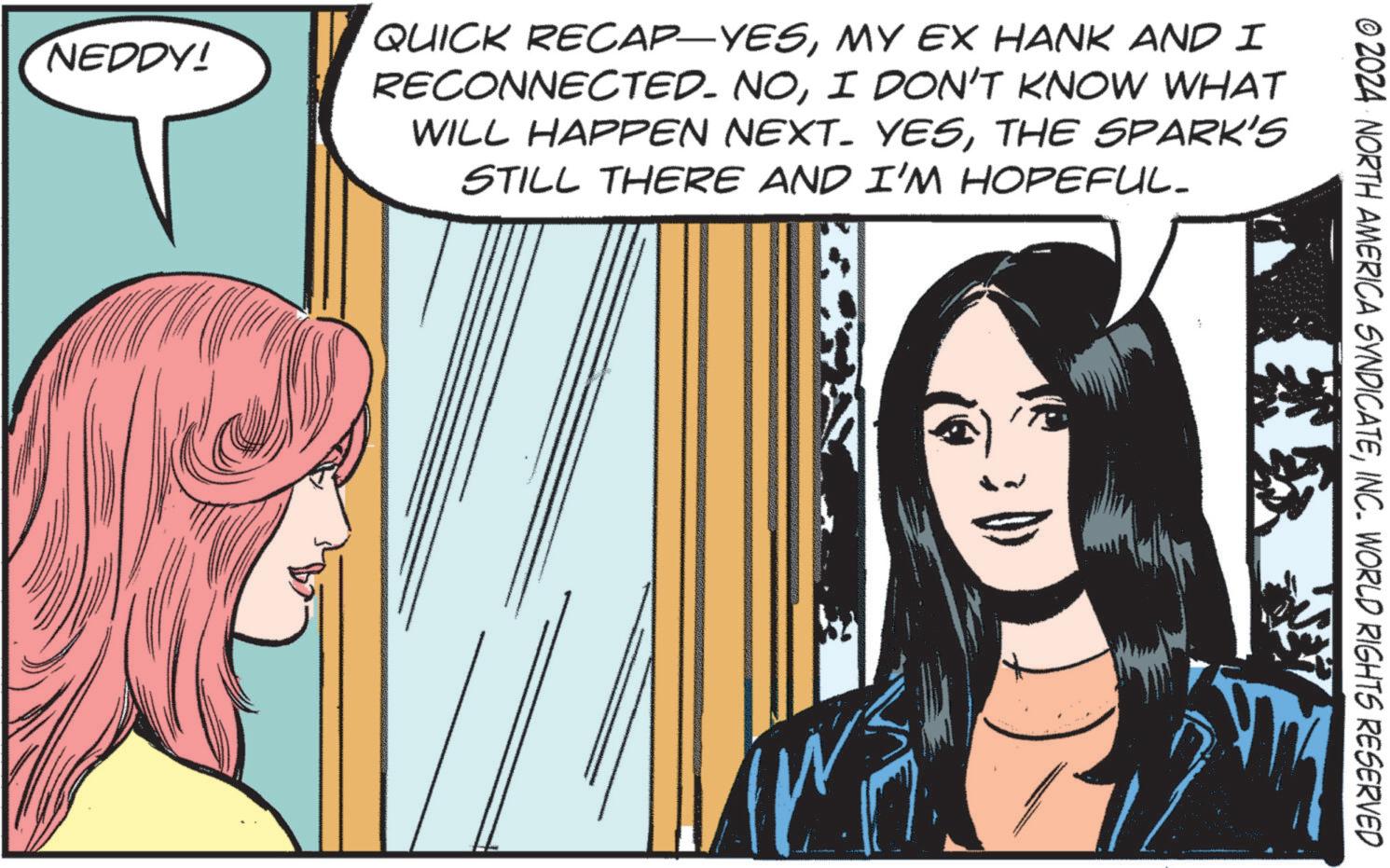 Comics OCR: © 2024 NORTH AMERICA SYNDICATEINC. WORLD RIGHTS RESERVED NEDDY! QUICK RECAP-YESMY EX HANK AND I RECONNECTED. NOI DON'T KNOW WHAT WILL HAPPEN NEXT. YESTHE SPARK'S STILL THERE AND I'M HOPEFUL_ © 2024 NORTH AMERICA SYNDICATEINC . WORLD RIGHTS RESERVED NEDDY ! QUICK RECAP - YESMY EX HANK AND I RECONNECTED . NOI DON'T KNOW WHAT WILL HAPPEN NEXT . YESTHE SPARK'S STILL THERE AND I'M HOPEFUL_