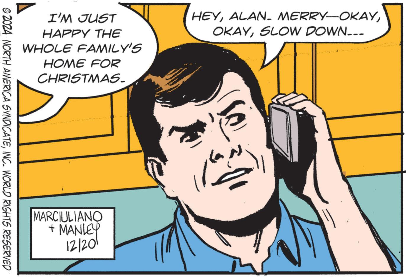 Fictional character OCR: I'M JUST HAPPY THE WHOLE FAMILY'S HOME FOR CHRISTMAS. HEYSLOW DOWN... © 2024 NORTH AMERICA SYNDICATEINC. WORLD RIGHTS RESERVED MARCIULIANO + MANLEY 12/201 I'M JUST HAPPY THE WHOLE FAMILY'S HOME FOR CHRISTMAS . HEYALAN- MERRY - OKAYSLOW DOWN ... © 2024 NORTH AMERICA SYNDICATEINC . WORLD RIGHTS RESERVED MARCIULIANO + MANLEY 12/201