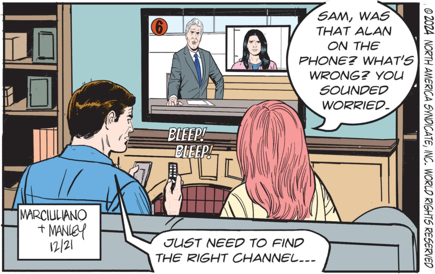 Animation OCR: 6 SAMWAS THAT ALAN ON THE PHONE? WHAT'S WRONG? YOU SOUNDED WORRIED. BLEEP! BLEEP! MARCIULIANO + MANLEY 12/21 JUST NEED TO FIND THE RIGHT CHANNEL... © 2024 NORTH AMERICA SYNDICATEINC. WORLD RIGHTS RESERVED 6 SAMWAS THAT ALAN ON THE PHONE ? WHAT'S WRONG ? YOU SOUNDED WORRIED . BLEEP ! BLEEP ! MARCIULIANO + MANLEY 12/21 JUST NEED TO FIND THE RIGHT CHANNEL ... © 2024 NORTH AMERICA SYNDICATEINC . WORLD RIGHTS RESERVED
