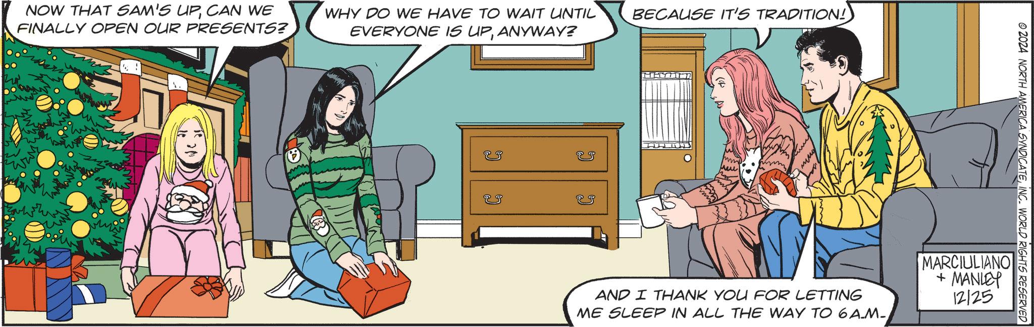 Fictional character OCR: NOW THAT SAM'S UPCAN WE FINALLY OPEN OUR PRESENTS? WHY DO WE HAVE TO WAIT UNTIL EVERYONE IS UPANYWAY? ? BECAUSE IT'S TRADITION! © 2024 NORTH AMERICA SYNDICATEINC. WORLD RIGHTS RESERVED AND I THANK YOU FOR LETTING ME SLEEP IN ALL THE WAY TO 6AM-MARCIULIANO + MANLEY 12/25 NOW THAT SAM'S UPCAN WE FINALLY OPEN OUR PRESENTS ? WHY DO WE HAVE TO WAIT UNTIL EVERYONE IS UPANYWAY ? ? BECAUSE IT'S TRADITION ! © 2024 NORTH AMERICA SYNDICATEINC . WORLD RIGHTS RESERVED AND I THANK YOU FOR LETTING ME SLEEP IN ALL THE WAY TO 6 AM-MARCIULIANO + MANLEY 12/25