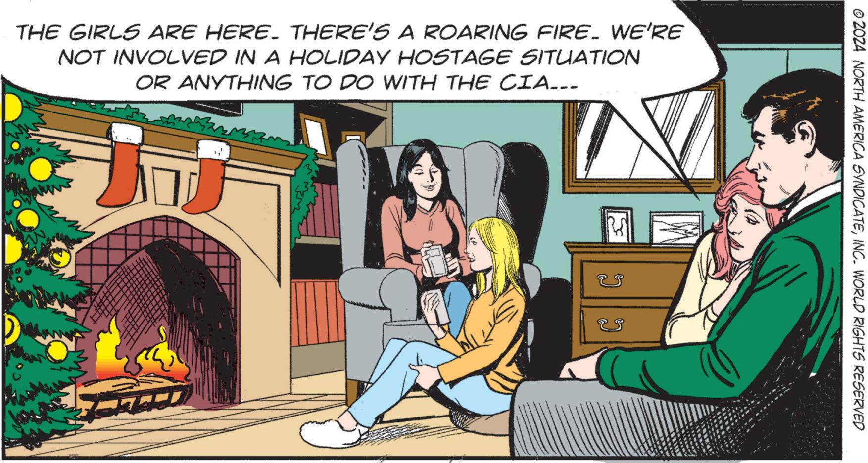 Fictional character OCR: W THE GIRLS ARE HERE. THERE'S A ROARING FIRE. WE'RE NOT INVOLVED IN A HOLIDAY HOSTAGE SITUATION OR ANYTHING TO DO WITH THE CIA... V © 2024 NORTH AMERICA SYNDICATEINC. WORLD RIGHTS RESERVED W THE GIRLS ARE HERE . THERE'S A ROARING FIRE . WE'RE NOT INVOLVED IN A HOLIDAY HOSTAGE SITUATION OR ANYTHING TO DO WITH THE CIA ... V © 2024 NORTH AMERICA SYNDICATEINC . WORLD RIGHTS RESERVED