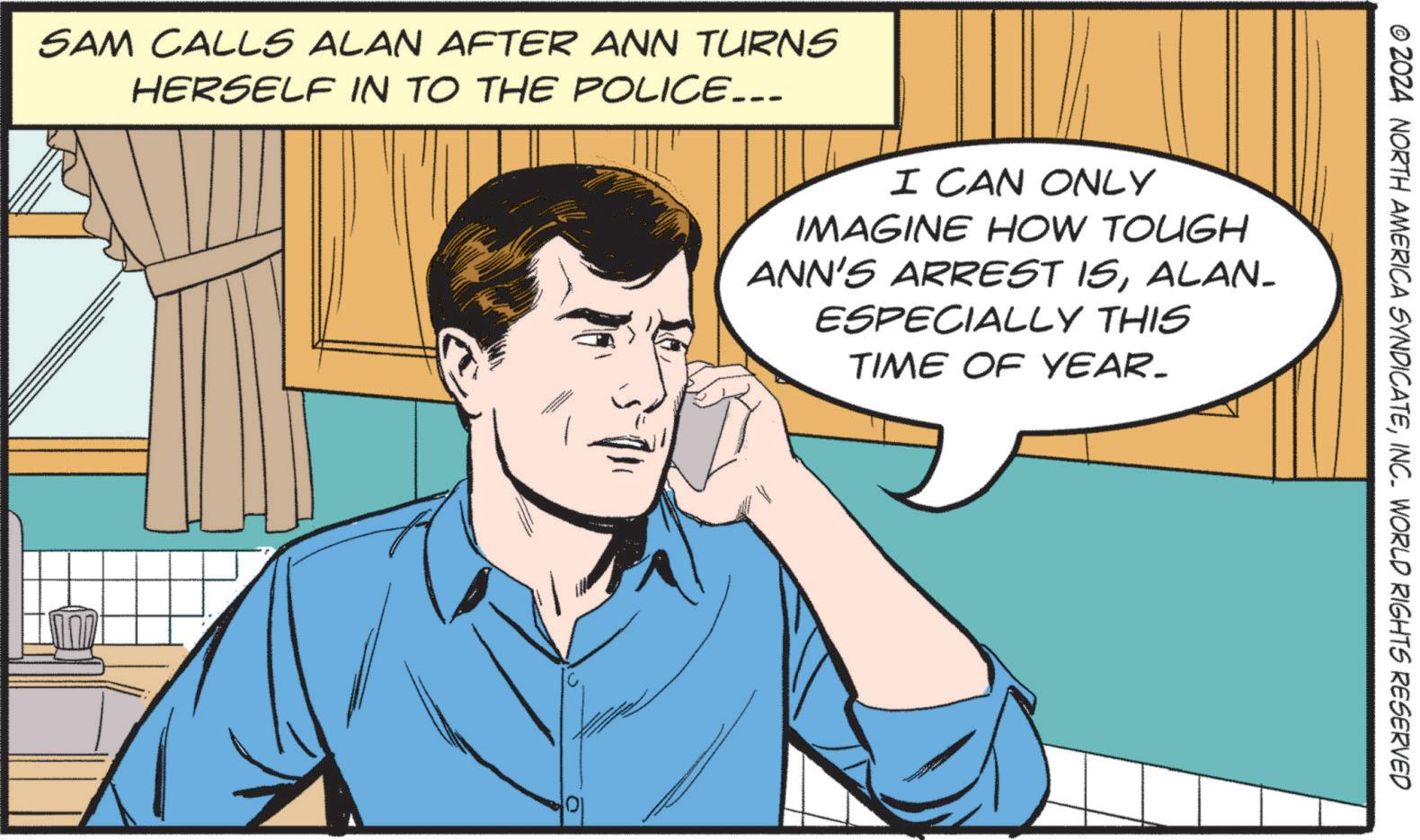 Animation OCR: SAM CALLS ALAN AFTER ANN TURNS HERSELF IN TO THE POLICE... I CAN ONLY IMAGINE HOW TOUGH ANN'S ARREST ISALAN- ESPECIALLY THIS TIME OF YEAR- 01 © 2024 NORTH AMERICA SYNDICATEINC. WORLD RIGHTS RESERVED SAM CALLS ALAN AFTER ANN TURNS HERSELF IN TO THE POLICE ... I CAN ONLY IMAGINE HOW TOUGH ANN'S ARREST ISALAN- ESPECIALLY THIS TIME OF YEAR- 01 © 2024 NORTH AMERICA SYNDICATEINC . WORLD RIGHTS RESERVED