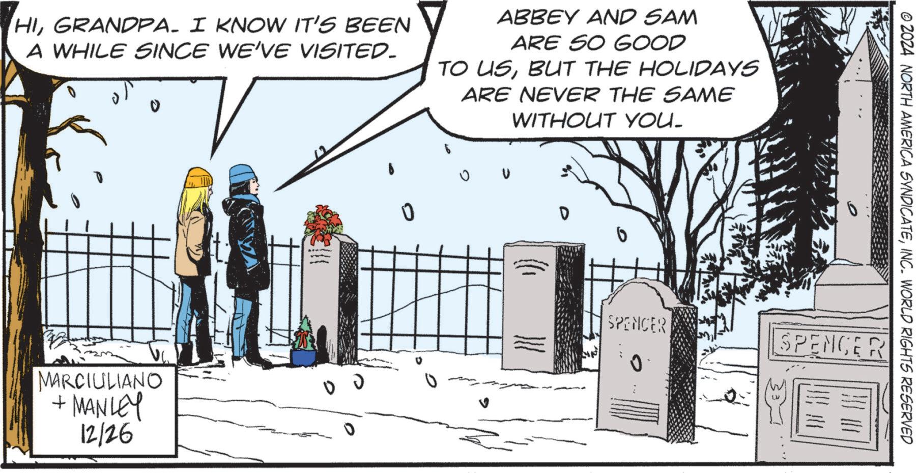 Fictional character OCR: HIGRANDPA. I KNOW IT'S BEEN A WHILE SINCE WE'VE VISITED. ABBEY AND SAM ARE SO GOOD TO USBUT THE HOLIDAYS ARE NEVER THE SAME WITHOUT YOU- MARCIULIANO + MANLEY 12/26 V © 2024 NORTH AMERICA SYNDICATEINC. WORLD RIGHTS RESERVED SPENCER SPENCER 0 0 HIGRANDPA . I KNOW IT'S BEEN A WHILE SINCE WE'VE VISITED . ABBEY AND SAM ARE SO GOOD TO USBUT THE HOLIDAYS ARE NEVER THE SAME WITHOUT YOU- MARCIULIANO + MANLEY 12/26 V © 2024 NORTH AMERICA SYNDICATEINC . WORLD RIGHTS RESERVED SPENCER SPENCER 0 0