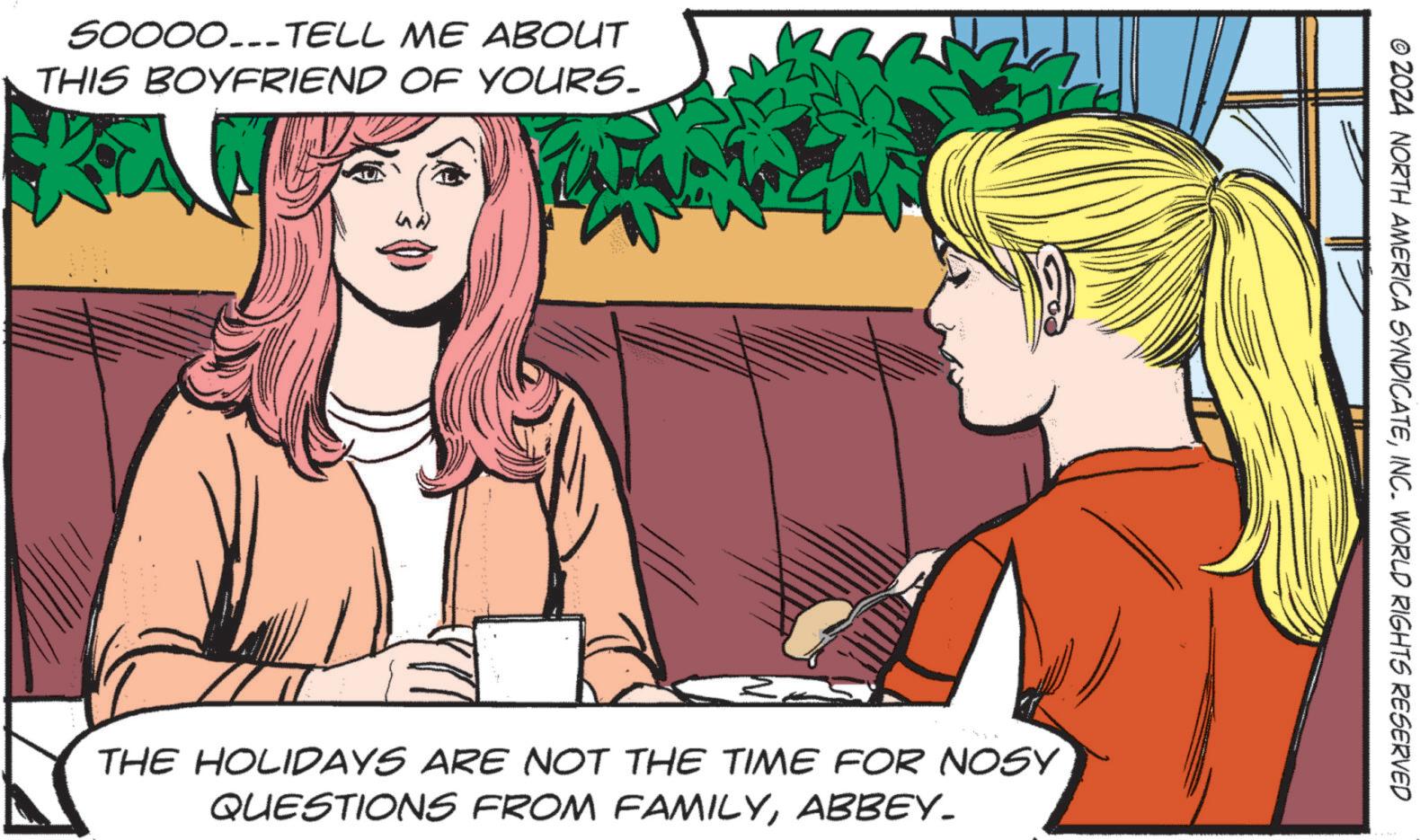 Comics OCR: 50000..-TELL ME ABOUT THIS BOYFRIEND OF YOURS. © 2024 NORTH AMERICA SYNDICATEINC. WORLD RIGHTS RESERVED es THE HOLIDAYS ARE NOT THE TIME FOR NOSY QUESTIONS FROM FAMILYABBEY_ 50000 ..- TELL ME ABOUT THIS BOYFRIEND OF YOURS . © 2024 NORTH AMERICA SYNDICATEINC . WORLD RIGHTS RESERVED es THE HOLIDAYS ARE NOT THE TIME FOR NOSY QUESTIONS FROM FAMILY