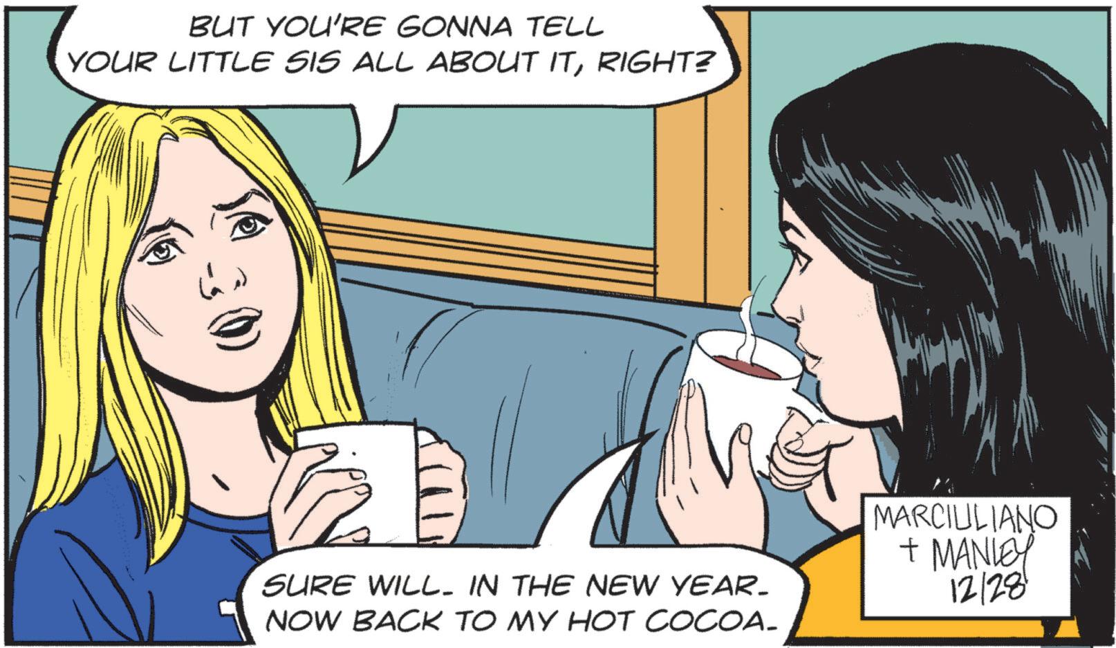 Publication OCR: BUT YOU'RE GONNA TELL YOUR LITTLE SIS ALL ABOUT ITRIGHT? SURE WILL IN THE NEW YEAR. NOW BACK TO MY HOT COCOA_ MARCIULIANO + MANLEY 12/28 BUT YOU'RE GONNA TELL YOUR LITTLE SIS ALL ABOUT ITRIGHT ? SURE WILL IN THE NEW YEAR . NOW BACK TO MY HOT COCOA_ MARCIULIANO + MANLEY 12/28