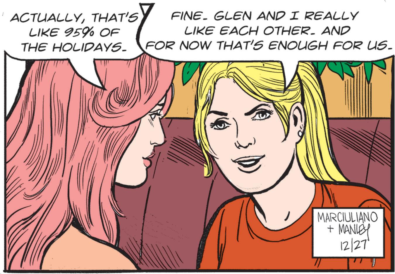 Publication OCR: ACTUALLYTHAT'S LIKE 95% OF THE HOLIDAYS. FINE GLEN AND I REALLY LIKE EACH OTHER. AND FOR NOW THAT'S ENOUGH FOR US. MARCIULIANO + MANLEY 12/27 ACTUALLYTHAT'S LIKE 95 % OF THE HOLIDAYS . FINE GLEN AND I REALLY LIKE EACH OTHER . AND FOR NOW THAT'S ENOUGH FOR US . MARCIULIANO + MANLEY 12/27