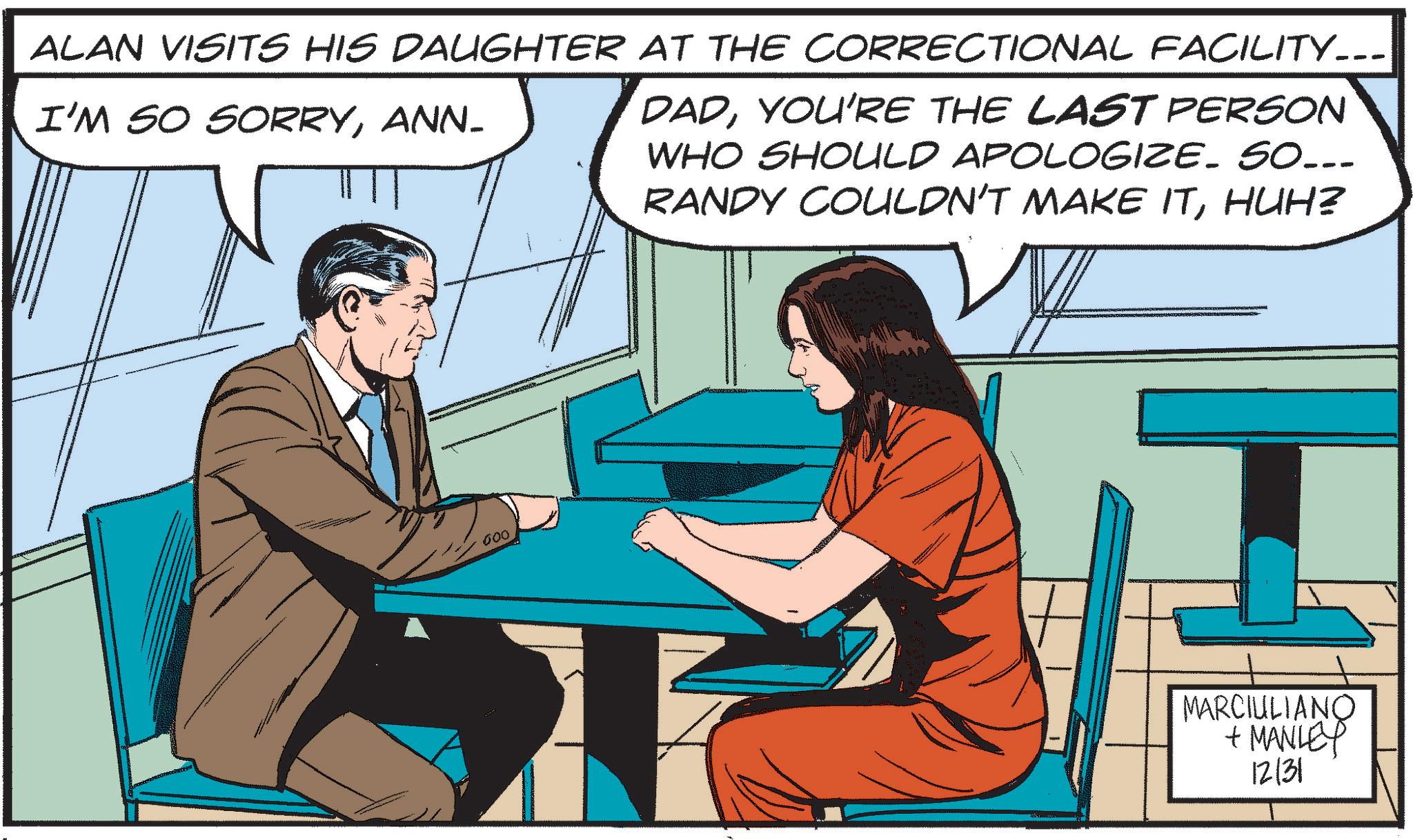 Animated cartoon OCR: ALAN VISITS HIS DAUGHTER AT THE CORRECTIONAL FACILITY... I'M SO SORRYANN- DADYOU'RE THE LAST PERSON WHO SHOULD APOLOGIZE. SO... RANDY COULDN'T MAKE ITHUH? 000 MARCIULIANO + MANLEY 12131 ALAN VISITS HIS DAUGHTER AT THE CORRECTIONAL FACILITY ... I'M SO SORRYANN- DADYOU'RE THE LAST PERSON WHO SHOULD APOLOGIZE . SO ... RANDY COULDN'T MAKE ITHUH ? 000 MARCIULIANO + MANLEY 12131