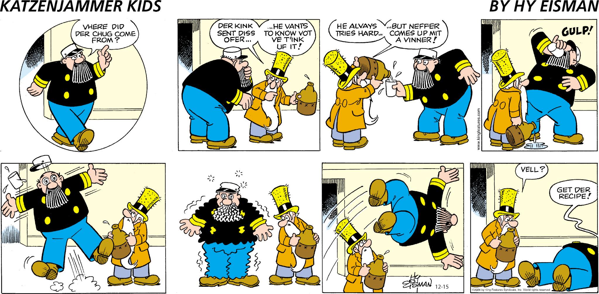 Rectangle OCR: KATZENJAMMER KIDS VHERE DID DER CHUG COME FROM? DER KINK SENT DISS OFER... ...HE VANTS TO KNOW VOT VE T'INK UF IT! HE ALVAYS TRIES HARD... ...BUT NEFFER COMES UP MIT A VINNER! EISMAN www.kingfeatures.com BY HY EISMAN VELL? 12-15 2024 by King Features SyndicateInc. World rights reserved. GULP! GET DER RECIPE! KATZENJAMMER KIDS VHERE DID DER CHUG COME FROM ? DER KINK SENT DISS OFER ... ... HE VANTS TO KNOW VOT VE T'INK UF IT ! HE ALVAYS TRIES HARD ... ... BUT NEFFER COMES UP MIT A VINNER ! EISMAN www.kingfeatures.com BY HY EISMAN VELL ? 12-15 2024 by King Features SyndicateInc. World rights reserved . GULP ! GET DER RECIPE !