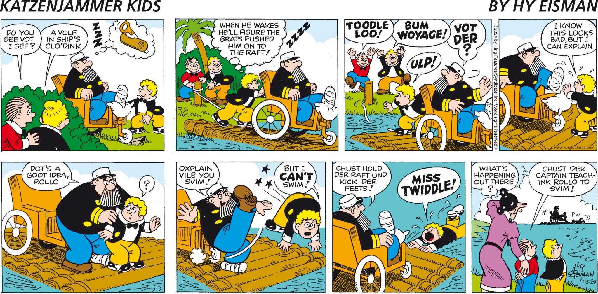 Illustration OCR: KATZENJAMMER KIDS DO YOU SEE VOT I SEE? A VOLF IN SHIP'S CLO DINK WHEN HE WAKES HE'LL FIGURE THE BRATS PUSHED HIM ON TO THE RAFT! DOT'S A GOOT IDEAROLLO WithiVed ke M.. ? OXPLAIN VILE YOU SVIM! ZZZZ TOODLE BUM LOO! WOYAGE! VOT DER ULP! BY HY EISMAN ©2024 by King Features Syndicate I KNOW THIS LOOKS BADBUT I CAN EXPLAIN www.kingfeatures.com BUT I CAN'T SWIM! CHUST HOLD DER RAFT UND KICK DER FEETS! MISS TWIDDLE! WHAT'S HAPPENING OUT THERE CHUST DER CAPTAIN TEACH- INK ROLLO TO SVIM! ?? ESMAN 12-29 KATZENJAMMER KIDS DO YOU SEE VOT I SEE ? A VOLF IN SHIP'S CLO DINK WHEN HE WAKES HE'LL FIGURE THE BRATS PUSHED HIM ON TO THE RAFT ! DOT'S A GOOT IDEAROLLO WithiVed ke M .. ? OXPLAIN VILE YOU SVIM ! ZZZZ TOODLE BUM LOO ! WOYAGE ! VOT DER ULP ! BY HY EISMAN © 2024 by King Features Syndicate I KNOW THIS LOOKS BADBUT I CAN EXPLAIN www.kingfeatures.com BUT I CAN'T SWIM ! CHUST HOLD DER RAFT UND KICK DER FEETS ! MISS TWIDDLE ! WHAT'S HAPPENING OUT THERE CHUST DER CAPTAIN TEACH- INK ROLLO TO SVIM ! ?? ESMAN 12-29