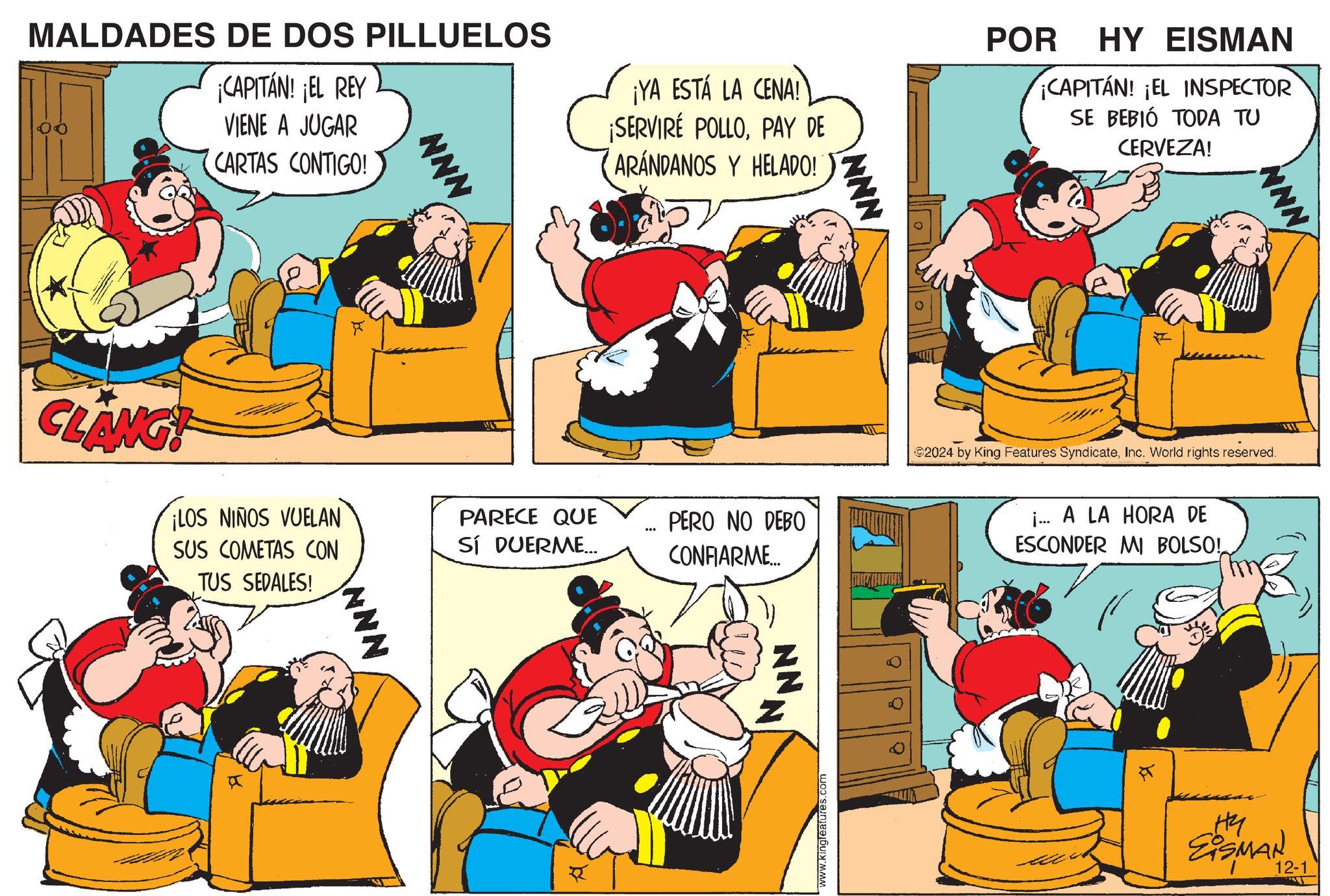 People OCR: MALDADES DE DOS PILLUELOS ¡CAPITÁN! ¡EL REY VIENE A JUGAR CARTAS CONTIGO! NNN ¡YA ESTÁ LA CENA! ¡SERVIRÉ POLLOPAY DE ARANDANOS Y HELADO! NNN POR HY EISMAN CAPITÁN! ¡EL INSPECTOR SE BEBIÓ TODA TU CERVEZA! NNN CLANG! ¡LOS NIÑOS VUELAN SUS COMETAS CON TUS SEDALES! PARECE QUE SÍ DUERME... ... PERO NO DEBO CONFIARME... NNN R NN www.kingleatures.com 0 ©2024 by King Features SyndicateInc. World rights reserved. i... A LA HORA DE ESCONDER MI BOLSO! ?? EISMAN 12-1 MALDADES DE DOS PILLUELOS ¡ CAPITÁN ! ¡ EL REY VIENE A JUGAR CARTAS CONTIGO ! NNN ¡ YA ESTÁ LA CENA ! ¡ SERVIRÉ POLLOPAY DE ARANDANOS Y HELADO ! NNN POR HY EISMAN CAPITÁN ! ¡ EL INSPECTOR SE BEBIÓ TODA TU CERVEZA ! NNN CLANG ! ¡ LOS NIÑOS VUELAN SUS COMETAS CON TUS SEDALES ! PARECE QUE SÍ DUERME ... ... PERO NO DEBO CONFIARME ... NNN R NN www.kingleatures.com 0 © 2024 by King Features SyndicateInc. World rights reserved . i ... A LA HORA DE ESCONDER MI BOLSO ! ?? EISMAN 12-1