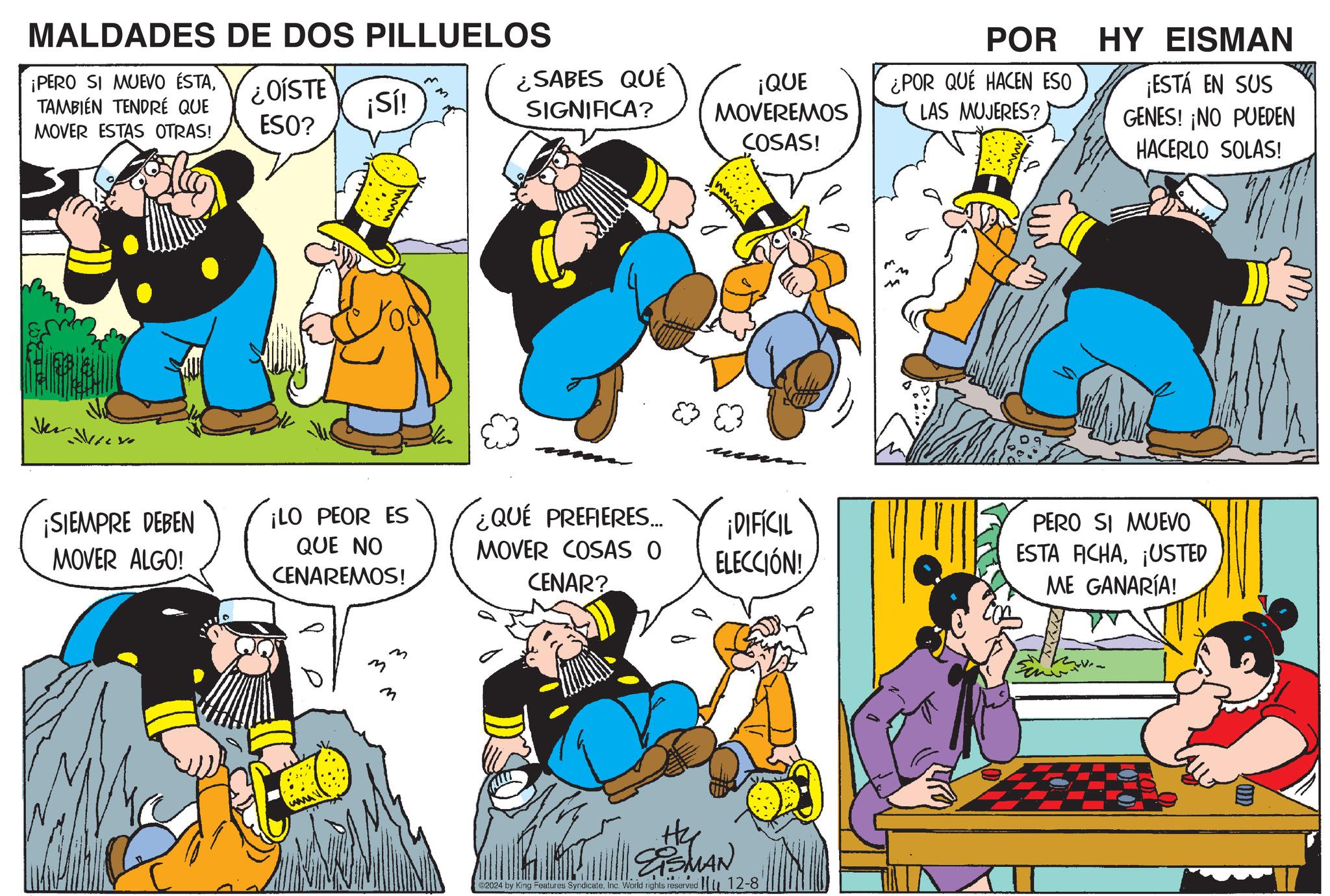 Yellow OCR: MALDADES DE DOS PILLUELOS ¡PERO SI MUEVO ÉSTATAMBIÉN TENDRÉ QUE MOVER ESTAS OTRAS! ¿OÍSTE ESO? ¡Sí! Ve yo ¿SABES QUÉ SIGNIFICA? ¡QUE MOVEREMOS COSAS! mwww POR ¿POR QUÉ HACEN ESO LAS MUJERES? HY EISMAN ¡ESTÁ EN SUS GENES! ¡NO PUEDEN HACERLO SOLAS! ¡SIEMPRE DEBEN MOVER ALGO! ¡LO PEOR ES ¿QUÉ PREFIERES... QUE NO CENAREMOS! MOVER COSAS O CENAR? ¡DIFÍCIL ELECCIÓN! PERO SI MUEVO ESTA ACHA¡USTED ME GANARÍA! m m m He ESMAN 2024 by King Features Syndicate. Inc. World rights reserved. 12-8' MALDADES DE DOS PILLUELOS ¡ PERO SI MUEVO ÉSTATAMBIÉN TENDRÉ QUE MOVER ESTAS OTRAS ! ¿ OÍSTE ESO ? ¡ Sí ! Ve yo ¿ SABES QUÉ SIGNIFICA ? ¡ QUE MOVEREMOS COSAS ! mwww POR ¿ POR QUÉ HACEN ESO LAS MUJERES ? HY EISMAN ¡ ESTÁ EN SUS GENES ! ¡ NO PUEDEN HACERLO SOLAS ! ¡ SIEMPRE DEBEN MOVER ALGO ! ¡ LO PEOR ES ¿ QUÉ PREFIERES ... QUE NO CENAREMOS ! MOVER COSAS O CENAR ? ¡ DIFÍCIL ELECCIÓN ! PERO SI MUEVO ESTA ACHA¡ USTED ME GANARÍA ! m m m He ESMAN 2024 by King Features Syndicate . Inc. World rights reserved . 12-8 '