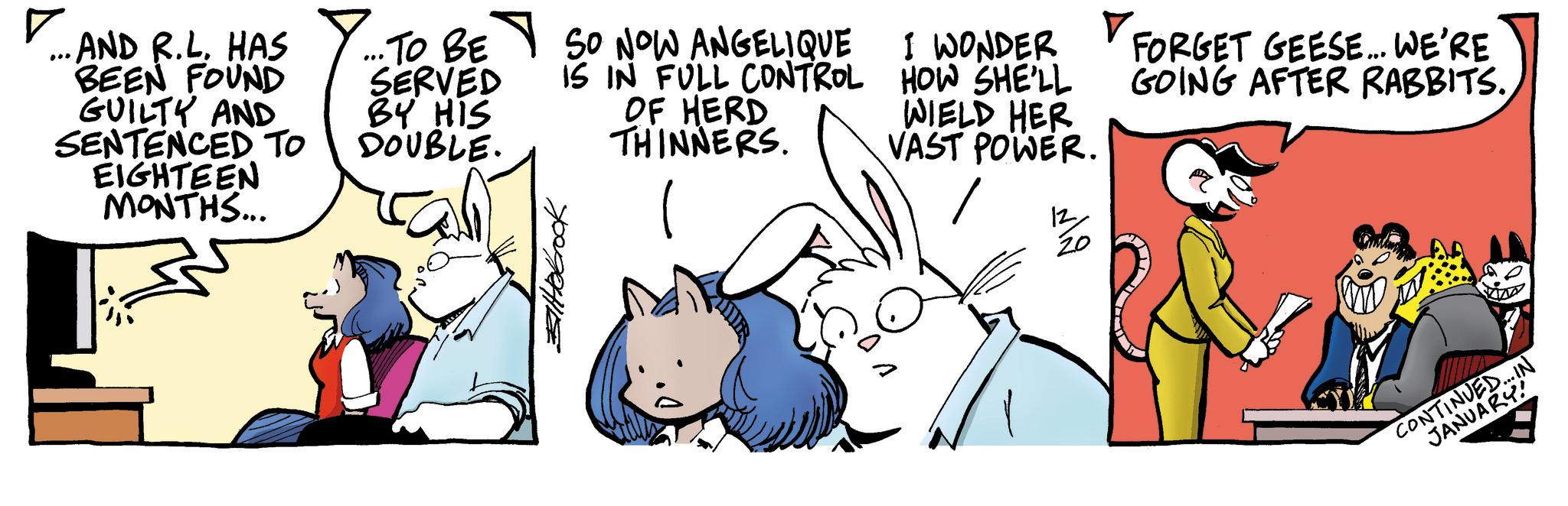 Graphics OCR: ? ..AND R.LHAS BEEN FOUND GUILTY AND SENTENCED TO EIGHTEEN MONTHS... ... 1. TO BE SO NOW ANGELIQUE IS IN FULL CONTROL SERVED BY HIS DOUBLE. OF HERD THINNERS. I WONDER HOW SHE'LL WIELD HER VAST POWER. 12 ???? V. FORGET GEESE... WE'RE GOING AFTER RABBITS.? CONTINUED...IN JANUARY! ? ..AND R.LHAS BEEN FOUND GUILTY AND SENTENCED TO EIGHTEEN MONTHS ... ... 1. TO BE SO NOW ANGELIQUE IS IN FULL CONTROL SERVED BY HIS DOUBLE . OF HERD THINNERS . I WONDER HOW SHE'LL WIELD HER VAST POWER . 12 ???? V. FORGET GEESE ... WE'RE GOING AFTER RABBITS .? CONTINUED ... IN JANUARY !