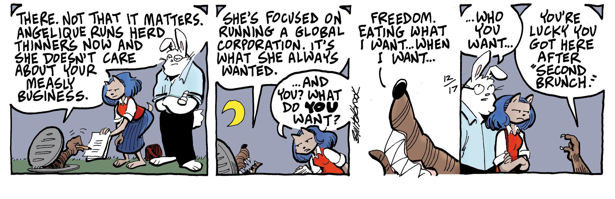 Publication OCR: ? THERE. NOT THAT IT MATTERS. SHE'S FOCUSED ON ANGELIQUE RUNS HERD THINNERS NOW AND SHE DOESN'T CARE ABOUT YOUR MEASLY BUSINESS. RUNNING A GLOBAL CORPORATION. IT'S WHAT SHE ALWAYS WANTED. ... AND YOU? WHAT DO YOU WANT? FREEDOM. EATING WHAT I WANT... WHEN I WANT... 12 ? .. WHO You WANT... YOU'RE LUCKY YOU GOT HERE AFTER "SECOND BRUNCH ? THERE . NOT THAT IT MATTERS . SHE'S FOCUSED ON ANGELIQUE RUNS HERD THINNERS NOW AND SHE DOESN'T CARE ABOUT YOUR MEASLY BUSINESS . RUNNING A GLOBAL CORPORATION . IT'S WHAT SHE ALWAYS WANTED . ... AND YOU ? WHAT DO YOU WANT ? FREEDOM . EATING WHAT I WANT ... WHEN I WANT ... 12 ? .. WHO You WANT ... YOU'RE LUCKY YOU GOT HERE AFTER " SECOND BRUNCH