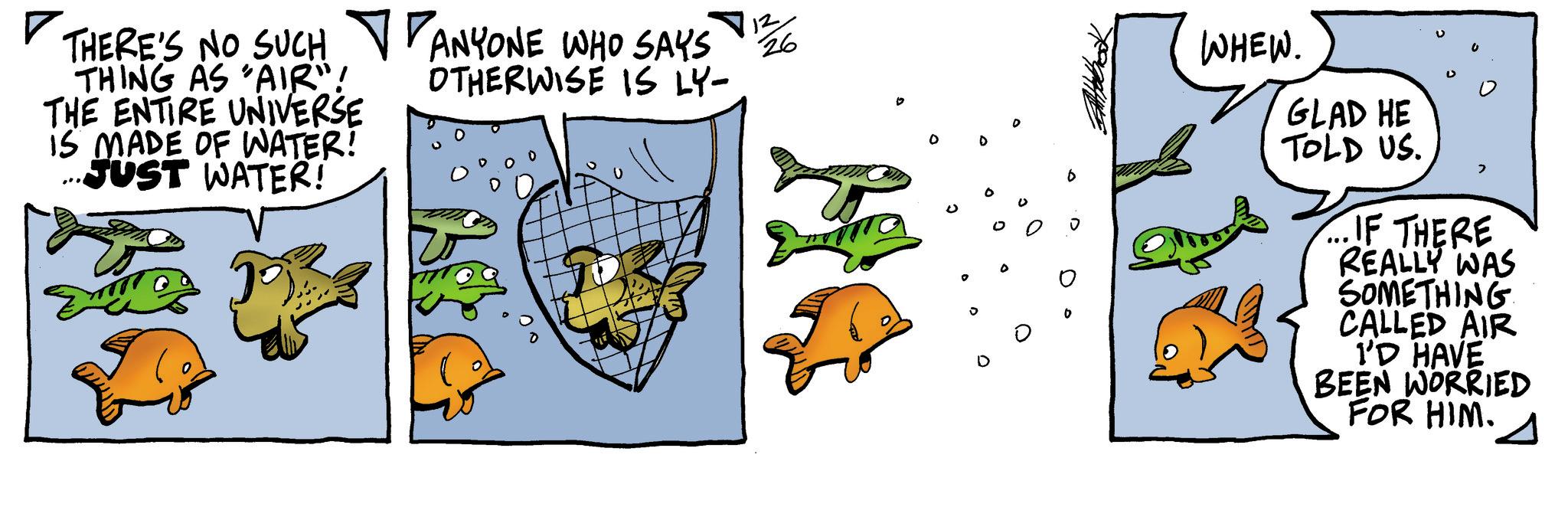 Fiction OCR: ? THERE'S NO SUCH THING AS 'AIR"! THE ENTIRE UNIVERSE IS MADE OF WATER! JUST WATER! ANYONE WHO SAYS OTHERWISE IS LY- 12 26 ° WHEW. GLAD HE TOLD US. > ...IF THERE REALLY WAS SOMETHING CALLED AIR I'D HAVE BEEN WORRIED FOR HIM. ? THERE'S NO SUCH THING AS ' AIR " ! THE ENTIRE UNIVERSE IS MADE OF WATER ! JUST WATER ! ANYONE WHO SAYS OTHERWISE IS LY- 12 26 ° WHEW . GLAD HE TOLD US . > ... IF THERE REALLY WAS SOMETHING CALLED AIR I'D HAVE BEEN WORRIED FOR HIM .