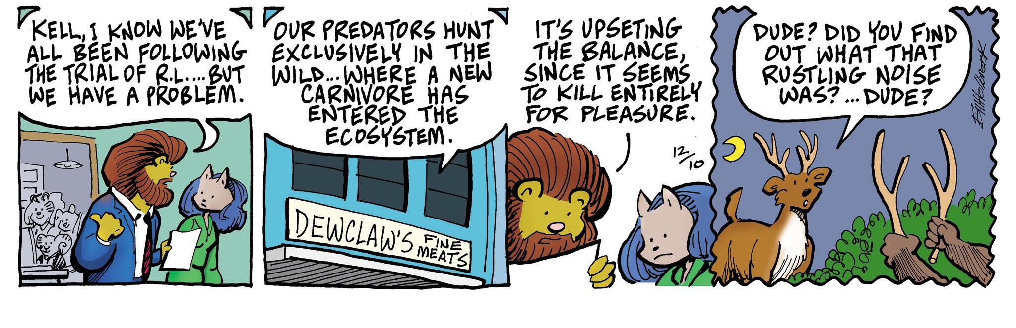 Pleased OCR: KELLI KNOW WE'VE ALL BEEN FOLLOWING THE TRIAL OF R.L....BUT WE HAVE A PROBLEM. YOUR OUR PREDATORS HUNT EXCLUSIVELY IN THE WILD... WHERE A NEW CARNIVORE HAS ENTERED THE ECOSYSTEM. IT'S UPSETING THE BALANCESINCE IT SEEMS TO KILL ENTIRELY FOR PLEASURE. DUDE? DID YOU FIND OUT WHAT THAT RUSTLING NOISE WAS?... DUDE? FINE DEWCLAW'S MEAS 12/10 FillHolbrook KELLI KNOW WE'VE ALL BEEN FOLLOWING THE TRIAL OF R.L .... BUT WE HAVE A PROBLEM . YOUR OUR PREDATORS HUNT EXCLUSIVELY IN THE WILD ... WHERE A NEW CARNIVORE HAS ENTERED THE ECOSYSTEM . IT'S UPSETING THE BALANCESINCE IT SEEMS TO KILL ENTIRELY FOR PLEASURE . DUDE ? DID YOU FIND OUT WHAT THAT RUSTLING NOISE WAS ? ... DUDE ? FINE DEWCLAW'S MEAS 12/10 FillHolbrook