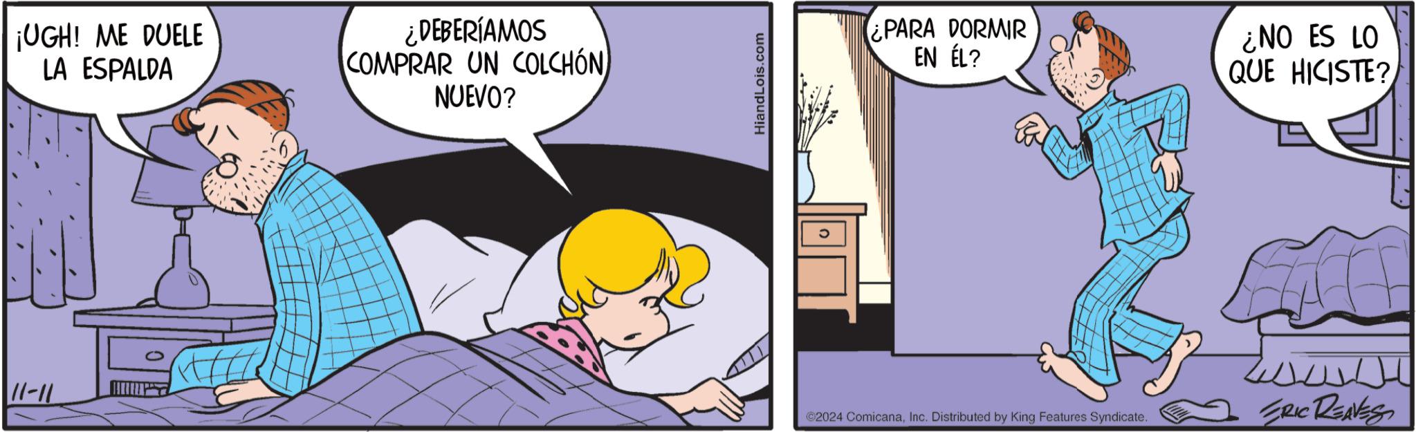 Animation OCR: 11-11 ¡UGH! ME DUELE LA ESPALDA ¿DEBERÍAMOS COMPRAR UN COLCHÓN NUEVO? HiandLois.com ¿PARA DORMIR EN ÉL? ¿NO ES LO QUE HICISTE? ©2024 ComicanaInc. Distributed by King Features Syndicate. ERIC REAVESS 11-11 ¡ UGH ! ME DUELE LA ESPALDA ¿ DEBERÍAMOS COMPRAR UN COLCHÓN NUEVO ? HiandLois.com ¿ PARA DORMIR EN ÉL ? ¿ NO ES LO QUE HICISTE ? © 2024 ComicanaInc. Distributed by King Features Syndicate . ERIC REAVESS