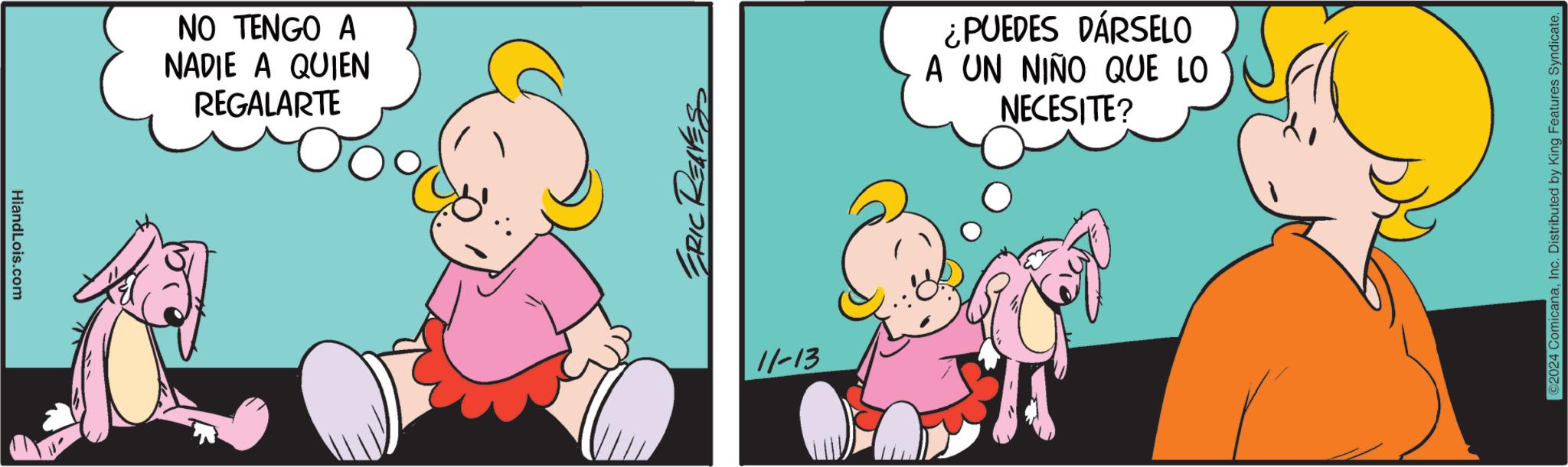 Humour OCR: HiandLois.com NO TENGO A NADIE A QUIEN REGALARTE ¿PUEDES DÁRSELO A UN NIÑO QUE LO NECESITE? 11-13 ©2024 ComicanaInc. Distributed by King Features Syndicate. HiandLois.com NO TENGO A NADIE A QUIEN REGALARTE ¿ PUEDES DÁRSELO A UN NIÑO QUE LO NECESITE ? 11-13 © 2024 ComicanaInc. Distributed by King Features Syndicate .