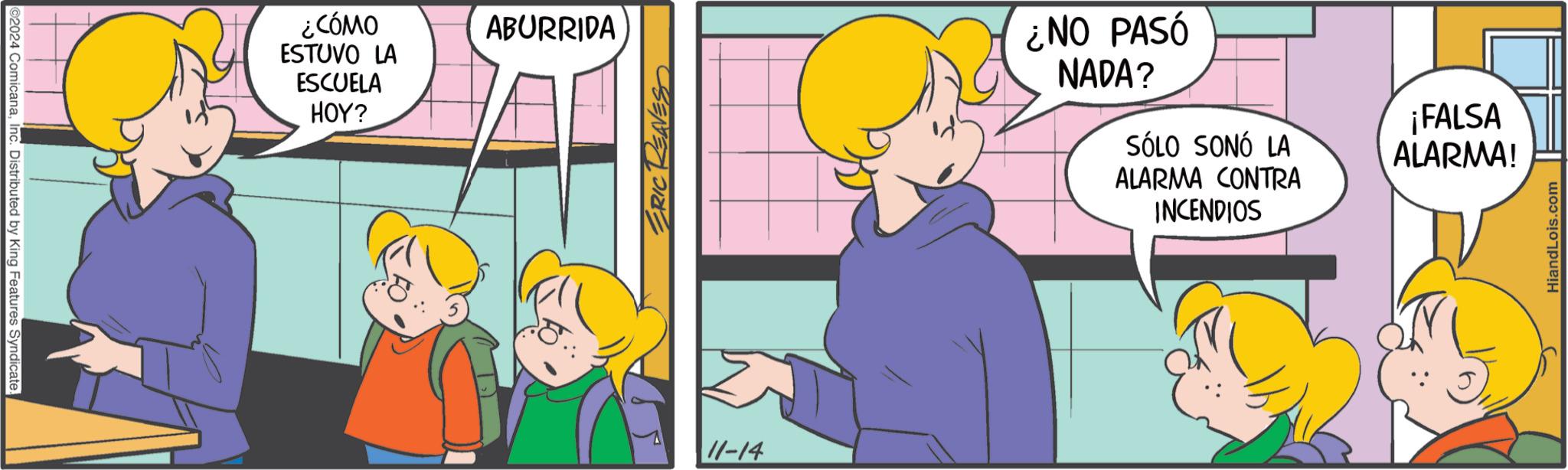 Fun OCR: 2024 ComicanaInc. Distributed by King Features Syndicate. ¿CÓMO ESTUVO LA ESCUELA HOY? ABURRIDA ERIC REAVES 11-14 ¿NO PASÓ NADA? SÓLO SONÓ LA ALARMA CONTRA INCENDIOS ¡FALSA ALARMA! HiandLois.com 2024 ComicanaInc. Distributed by King Features Syndicate . ¿ CÓMO ESTUVO LA ESCUELA HOY ? ABURRIDA ERIC REAVES 11-14 ¿ NO PASÓ NADA ? SÓLO SONÓ LA ALARMA CONTRA INCENDIOS ¡ FALSA ALARMA ! HiandLois.com