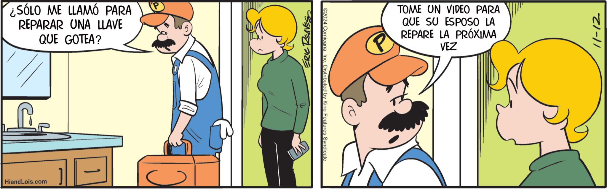 Art OCR: HiandLois.com ¿SÓLO ME LLAMÓ PARA REPARAR UNA LLAVE QUE GOTEA? ERIC REAVES ©2024 ComicanaInc. Distributed by King Features Syndicate. P TOME UN VIDEO PARA QUE SU ESPOSO LA REPARE LA PRÓXIMA VEZ 11-12 HiandLois.com ¿ SÓLO ME LLAMÓ PARA REPARAR UNA LLAVE QUE GOTEA ? ERIC REAVES © 2024 ComicanaInc. Distributed by King Features Syndicate . P TOME UN VIDEO PARA QUE SU ESPOSO LA REPARE LA PRÓXIMA VEZ 11-12