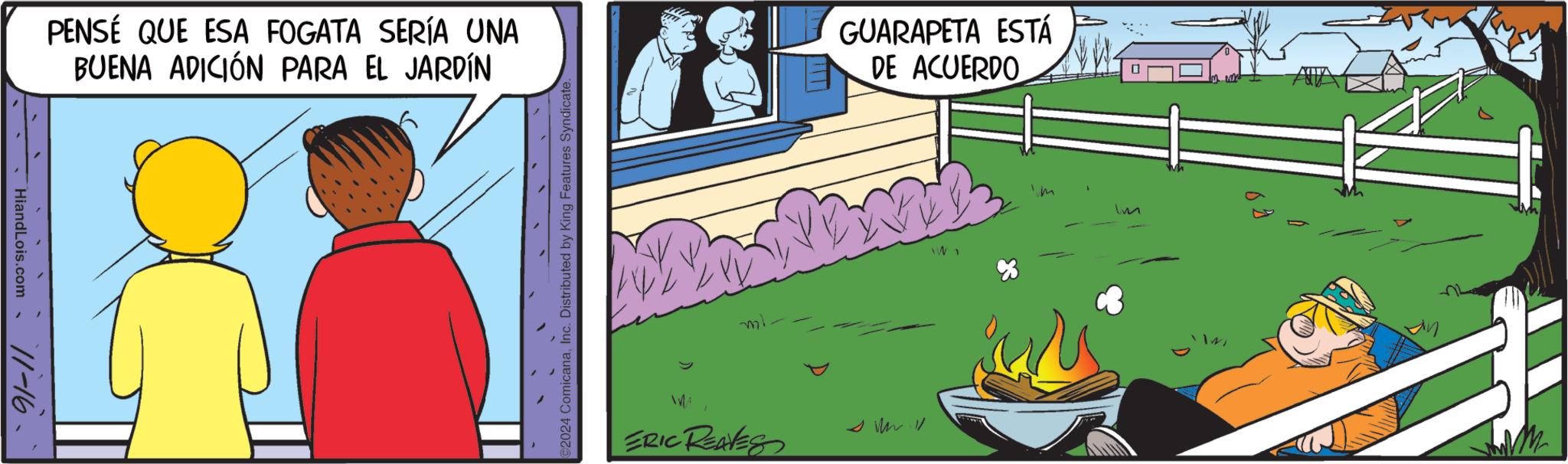 Serveware OCR: HiandLois.com 11-16- PENSÉ QUE ESA FOGATA SERÍA UNA BUENA ADICIÓN PARA EL JARDÍN 2024 ComicanaInc. Distributed by King Features Syndicate. GUARAPETA ESTÁ DE ACUERDO ml 8 ERIC REAVES Im HiandLois.com 11-16- PENSÉ QUE ESA FOGATA SERÍA UNA BUENA ADICIÓN PARA EL JARDÍN 2024 ComicanaInc. Distributed by King Features Syndicate . GUARAPETA ESTÁ DE ACUERDO ml 8 ERIC REAVES Im