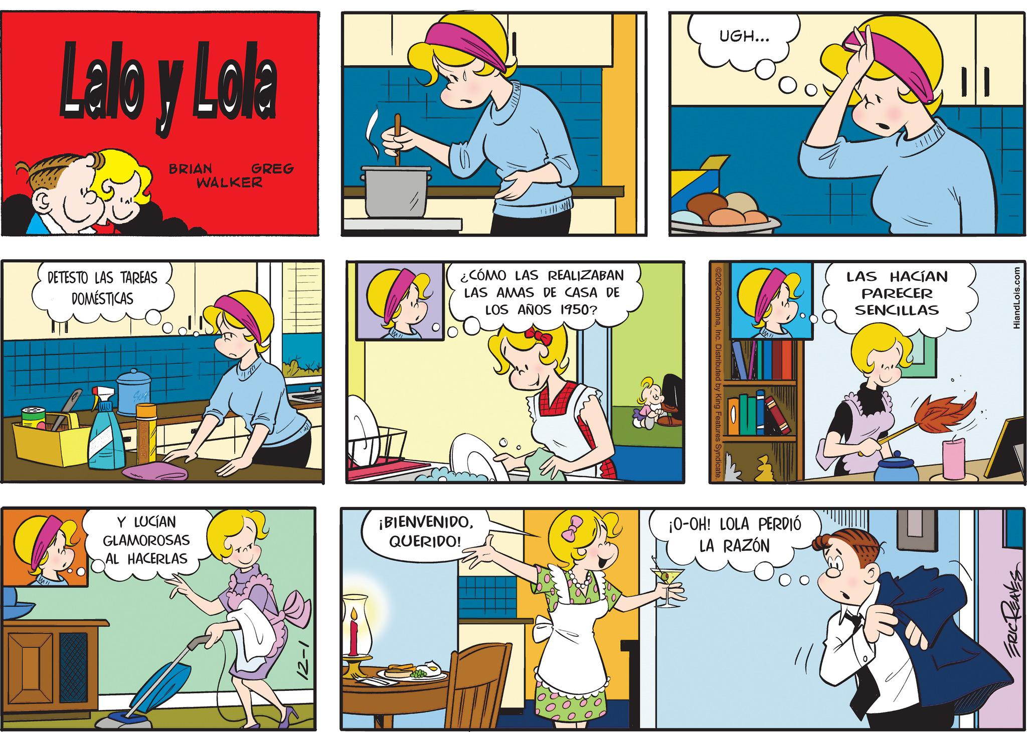 Sleeve OCR: Lalo y Lola DETESTO LAS TAREAS DOMÉSTICAS BRIAN GREG WALKER Y LUCÍAN GLAMOROSAS AL HACERLAS ¿CÓMO LAS REALIZABAN LAS AMAS DE CASA DE LOS AÑOS 1950? @2024ComicanaInc. Distributed by King Features Syn UGH... ¡BIENVENIDOQUERIDO! ¡O-OH! LOLA PERDIÓ LA RAZÓN LAS HACÍAN PARECER SENCILLAS ERIC REAVES HiandLois.com Lalo y Lola DETESTO LAS TAREAS DOMÉSTICAS BRIAN GREG WALKER Y LUCÍAN GLAMOROSAS AL HACERLAS ¿ CÓMO LAS REALIZABAN LAS AMAS DE CASA DE LOS AÑOS 1950 ? @ 2024ComicanaInc. Distributed by King Features Syn UGH ... ¡ BIENVENIDOQUERIDO ! ¡ O - OH ! LOLA PERDIÓ LA RAZÓN LAS HACÍAN PARECER SENCILLAS ERIC REAVES HiandLois.com