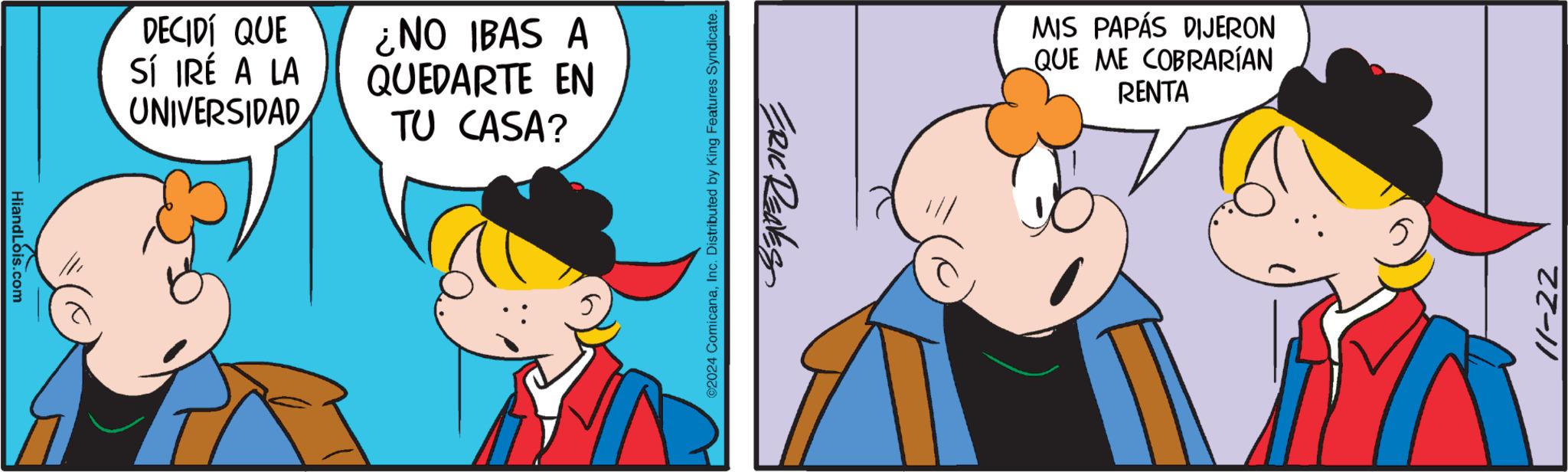 Animated cartoon OCR: HiandLois.com DECIDÍ QUE Sí IRÉ A LA UNIVERSIDAD ¿NO IBAS A QUEDARTE EN TU CASA? ©2024 ComicanaInc. Distributed by King Features Syndicate. ERIC RENES MIS PAPÁS DIJERON QUE ME COBRARÍAN RENTA 11-22 HiandLois.com DECIDÍ QUE Sí IRÉ A LA UNIVERSIDAD ¿ NO IBAS A QUEDARTE EN TU CASA ? © 2024 ComicanaInc. Distributed by King Features Syndicate . ERIC RENES MIS PAPÁS DIJERON QUE ME COBRARÍAN RENTA 11-22