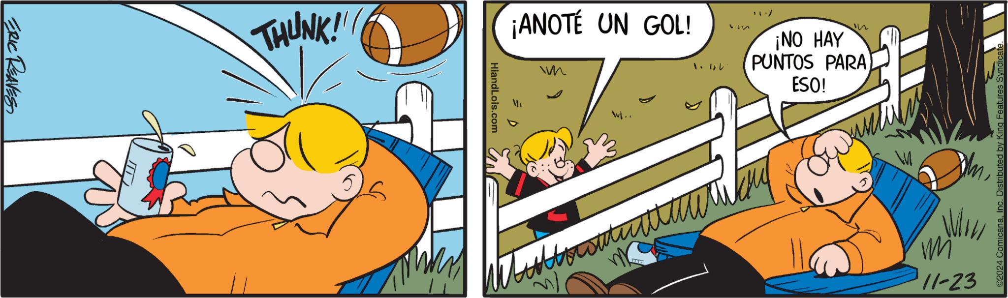 Illustration OCR: ERIC REAVES THUNK!! HiandLois.com ¡ANOTÉ UN GOL! 1.44 m n ¡NO HAY PUNTOS PARA ESO! v.. W m mi 11-23 ComicanaInc. Distributed by King Features S ERIC REAVES THUNK !! HiandLois.com ¡ ANOTÉ UN GOL ! 1.44 m n ¡ NO HAY PUNTOS PARA ESO ! v .. W m mi 11-23 ComicanaInc. Distributed by King Features S