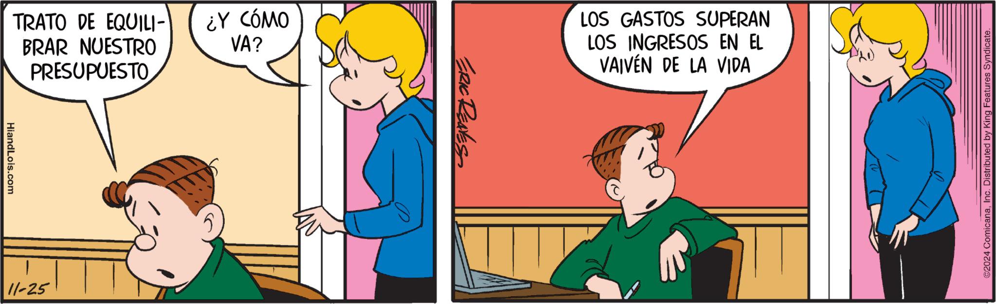 Parallel OCR: TRATO DE EQUILI- BRAR NUESTRO PRESUPUESTO HiandLois.com 11-25 ¿Y CÓMO VA? ERIC REAVES LOS GASTOS SUPERAN LOS INGRESOS EN EL VAIVÉN DE LA VIDA ©2024 ComicanaInc. Distributed by King Features Syndicate. TRATO DE EQUILI- BRAR NUESTRO PRESUPUESTO HiandLois.com 11-25 ¿ Y CÓMO VA ? ERIC REAVES LOS GASTOS SUPERAN LOS INGRESOS EN EL VAIVÉN DE LA VIDA © 2024 ComicanaInc. Distributed by King Features Syndicate .