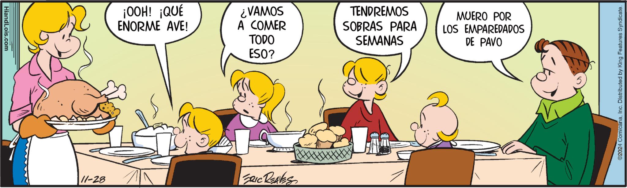 Art OCR: HiandLois.com ¡OOH! ¡QUÉ ENORME AVE! ¿VAMOS A COMER TODO TENDREMOS SOBRAS PARA SEMANAS MUERO POR DE PAVO LOS EMPAREDADOS ESO? 11-28 ERIC REAVES 2024 ComicanaInc. Distributed by King Features Syndicate. HiandLois.com ¡ OOH ! ¡ QUÉ ENORME AVE ! ¿ VAMOS A COMER TODO TENDREMOS SOBRAS PARA SEMANAS MUERO POR DE PAVO LOS EMPAREDADOS ESO ? 11-28 ERIC REAVES 2024 ComicanaInc. Distributed by King Features Syndicate .