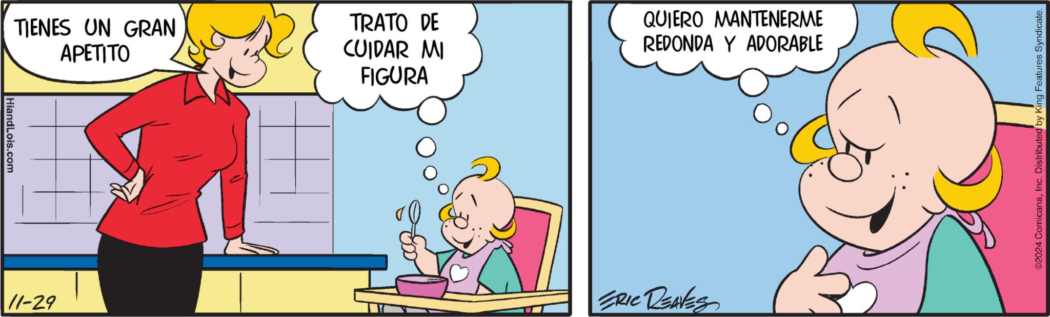 Conversation OCR: HiandLois.com TIENES UN GRAN APETITO 11-29 TRATO DE CUIDAR MI FIGURA QUIERO MANTENERME REDONDA Y ADORABLE ERIC REAVES ©2024 ComicanaInc. Distributed by King Features Syndicate. HiandLois.com TIENES UN GRAN APETITO 11-29 TRATO DE CUIDAR MI FIGURA QUIERO MANTENERME REDONDA Y ADORABLE ERIC REAVES © 2024 ComicanaInc. Distributed by King Features Syndicate .