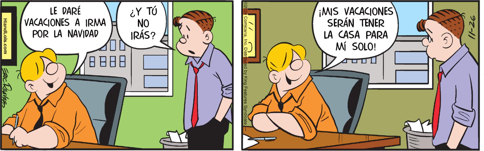 Conversation OCR: LE DARÉ VACACIONES A IRMA POR LA NAVIDAD ???? ¿Y TÚ ON IRÁS? HiandLois.com ERIC REAVES ¡MIS VACACIONES SERÁN TENER LA CASA PARA Mí SOLO! ComicanaInc. Distributed by King Features Syndicate. 11-26 LE DARÉ VACACIONES A IRMA POR LA NAVIDAD ? ? ? ? ¿ Y TÚ ON IRÁS ? HiandLois.com ERIC REAVES ¡ MIS VACACIONES SERÁN TENER LA CASA PARA Mí SOLO ! ComicanaInc. Distributed by King Features Syndicate . 11-26