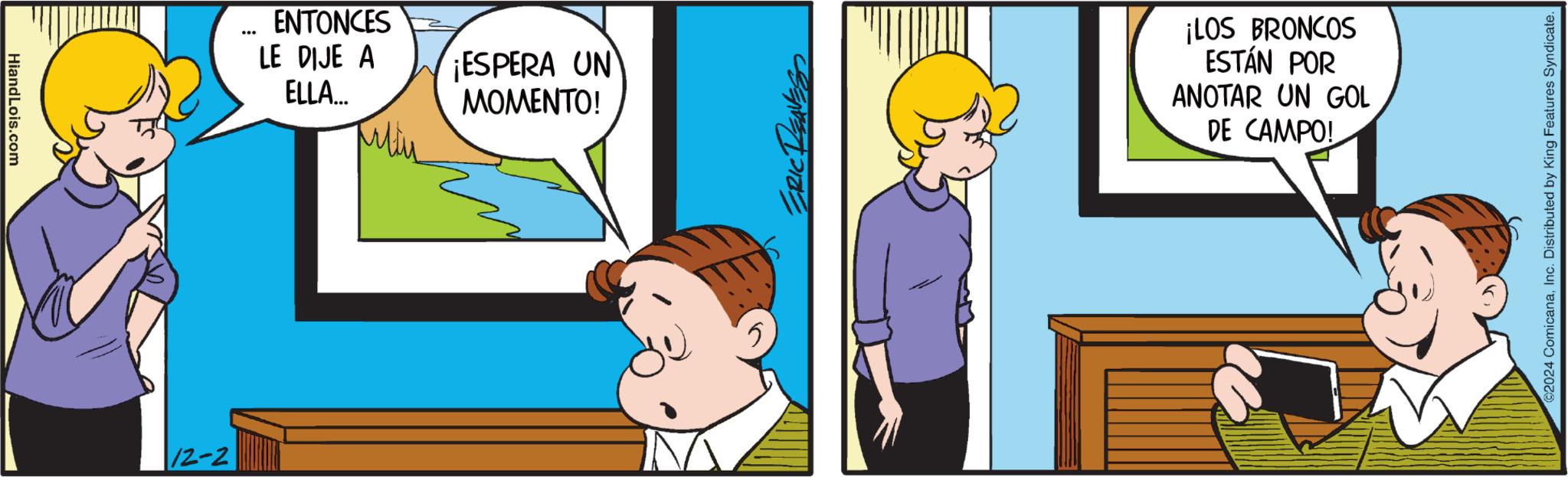 Gesture OCR: HiandLois.com 12-2 ... ENTONCES LE DIJE A ELLA... ¡ESPERA UN MOMENTO! 5 ERIC REAVES ¡LOS BRONCOS ESTÁN POR ANOTAR UN GOL DE CAMPO! ©2024 ComicanaInc. Distributed by King Features Syndicate. HiandLois.com 12-2 ... ENTONCES LE DIJE A ELLA ... ¡ ESPERA UN MOMENTO ! 5 ERIC REAVES ¡ LOS BRONCOS ESTÁN POR ANOTAR UN GOL DE CAMPO ! © 2024 ComicanaInc. Distributed by King Features Syndicate .
