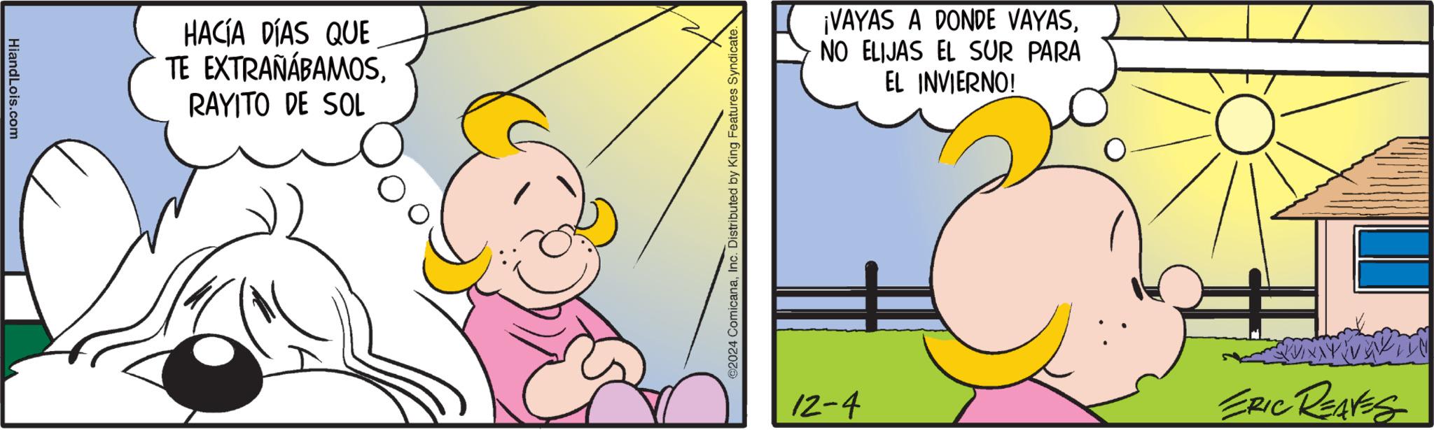 Pleased OCR: HiandLois.com HACÍA DÍAS QUE TE EXTRAÑÁBAMOSRAYITO DE SOL ©2024 ComicanaInc. Distributed by King Features Syndicate. ¡VAYAS A DONDE VAYASNO ELIJAS EL SUR PARA EL INVIERNO! 12-4 ERIC REAVES HiandLois.com HACÍA DÍAS QUE TE EXTRAÑÁBAMOSRAYITO DE SOL © 2024 ComicanaInc. Distributed by King Features Syndicate . ¡ VAYAS A DONDE VAYASNO ELIJAS EL SUR PARA EL INVIERNO ! 12-4 ERIC REAVES
