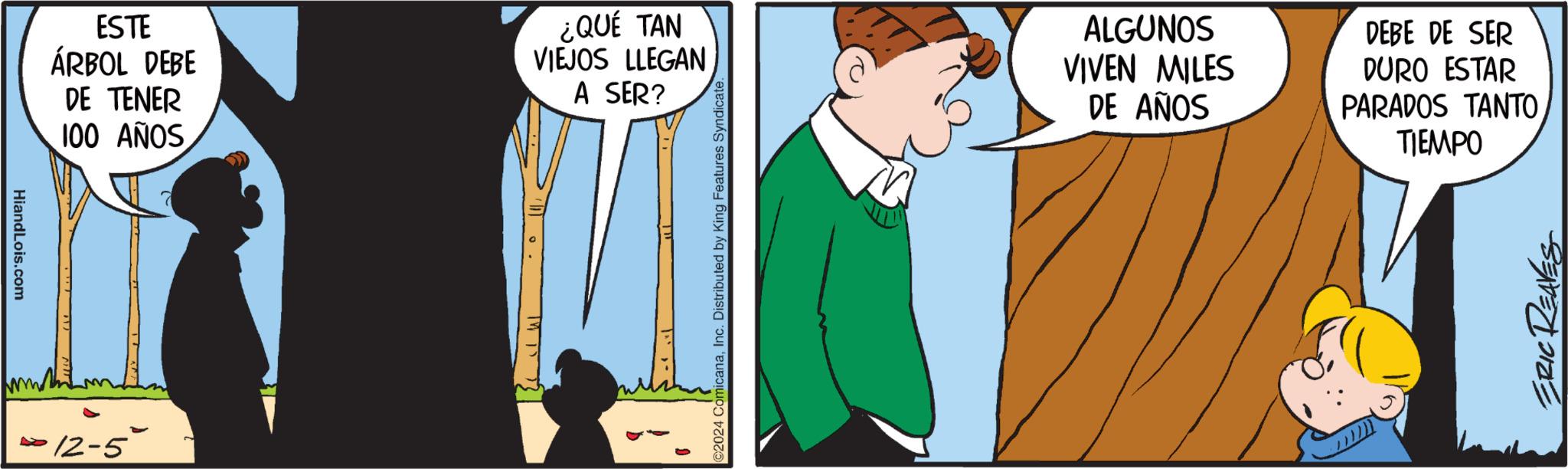 Fictional character OCR: HiandLois.com ESTE ÁRBOL DEBE DE TENER 100 AÑOS ¿QUÉ TAN VIEJOS LLEGAN A SER? ·12-5° TW 13 13 2024 ComicanaInc. Distributed by King Features Syndicate. ALGUNOS VIVEN MILES DE AÑOS DEBE DE SER DURO ESTAR PARADOS TANTO TIEMPO ERIC REAVES HiandLois.com ESTE ÁRBOL DEBE DE TENER 100 AÑOS ¿ QUÉ TAN VIEJOS LLEGAN A SER ? · 12-5 ° TW 13 13 2024 ComicanaInc. Distributed by King Features Syndicate . ALGUNOS VIVEN MILES DE AÑOS DEBE DE SER DURO ESTAR PARADOS TANTO TIEMPO ERIC REAVES