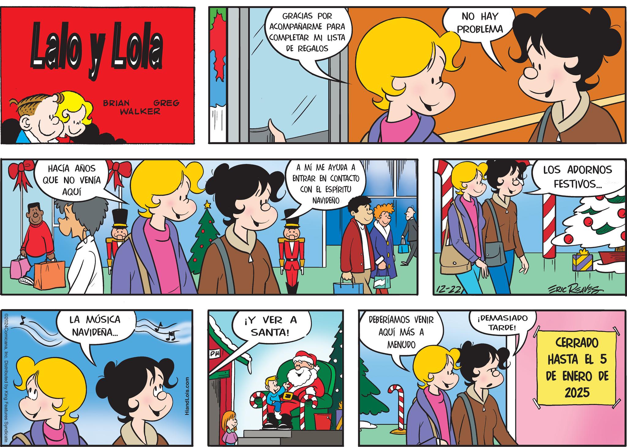 Comic book OCR: ©2024ComicanaInc. Distributed by King Features Syndicate Lalby Lola GRACIAS POR ACOMPAÑARME PARA COMPLETAR MI LISTA DE REGALOS NO HAY PROBLEMA HACÍA AÑOS QUE NO VENÍA AQUÍ BRIAN GREG WALKER LA MÚSICA NAVIDEÑA... HiandLois.com PH A MÍ ME AYUDA A ENTRAR EN CONTACTO CON EL ESPÍRITU NAVIDEÑO LOS ADORNOS FESTIVOS... Rif ¡Y VER A SANTA! DEBERÍAMOS VENIR AQUÍ MÁS A MENUDO 12-22 ¡DEMASIADO TARDE! ERIC REAVES CERRADO HASTA EL 5 DE ENERO DE 2025 m © 2024ComicanaInc. Distributed by King Features Syndicate Lalby Lola GRACIAS POR ACOMPAÑARME PARA COMPLETAR MI LISTA DE REGALOS NO HAY PROBLEMA HACÍA AÑOS QUE NO VENÍA AQUÍ BRIAN GREG WALKER LA MÚSICA NAVIDEÑA ... HiandLois.com PH A MÍ ME AYUDA A ENTRAR EN CONTACTO CON EL ESPÍRITU NAVIDEÑO LOS ADORNOS FESTIVOS ... Rif ¡ Y VER A SANTA ! DEBERÍAMOS VENIR AQUÍ MÁS A MENUDO 12-22 ¡ DEMASIADO TARDE ! ERIC REAVES CERRADO HASTA EL 5 DE ENERO DE 2025 m
