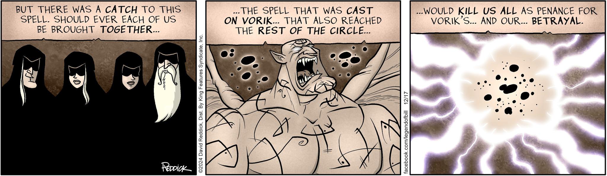 Comic book OCR: BUT THERE WAS A CATCH TO THIS SPELL. SHOULD EVER EACH OF US BE BROUGHT TOGETHER... REDDICK ©2024 David ReddickInc. ...THE SPELL THAT WAS CAST ON VORIK... THAT ALSO REACHED THE REST OF THE CIRCLE... ...WOULD KILL US ALL AS PENANCE FOR VORIK'S... AND OUR... BETRAYAL. facebook.com/legendofbill 12/17 BUT THERE WAS A CATCH TO THIS SPELL . SHOULD EVER EACH OF US BE BROUGHT TOGETHER ... REDDICK © 2024 David ReddickDist . By King Features SyndicateInc. ... THE SPELL THAT WAS CAST ON VORIK ... THAT ALSO REACHED THE REST OF THE CIRCLE ... ... WOULD KILL US ALL AS PENANCE FOR VORIK'S ... AND OUR ... BETRAYAL . facebook.com/legendofbill 12/17