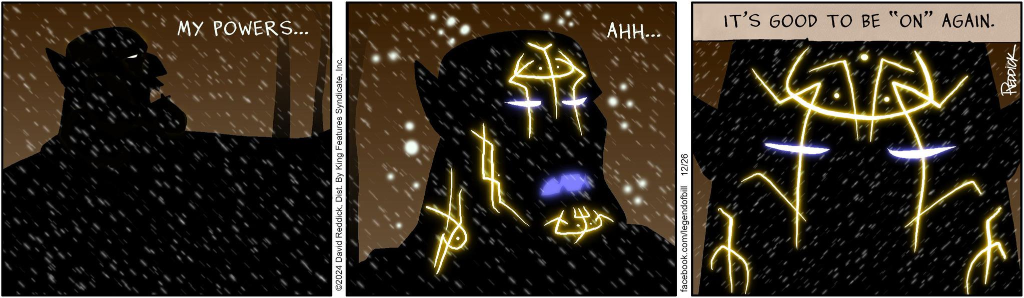 Fiction OCR: MY POWERS... ©2024 David ReddickInc. $7 facebook.com/legendofbill 12/26 AHH... IT'S GOOD TO BE "ON" AGAIN. N REDDICK MY POWERS ... © 2024 David ReddickDist . By King Features SyndicateInc. $ 7 facebook.com/legendofbill 12/26 AHH ... IT'S GOOD TO BE " ON " AGAIN . N REDDICK